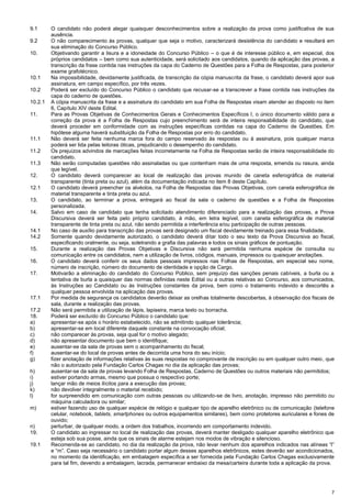 7
9.1 O candidato não poderá alegar quaisquer desconhecimentos sobre a realização da prova como justificativa de sua
ausência.
9.2 O não comparecimento às provas, qualquer que seja o motivo, caracterizará desistência do candidato e resultará em
sua eliminação do Concurso Público.
10. Objetivando garantir a lisura e a idoneidade do Concurso Público – o que é de interesse público e, em especial, dos
próprios candidatos – bem como sua autenticidade, será solicitado aos candidatos, quando da aplicação das provas, a
transcrição da frase contida nas instruções da capa do Caderno de Questões para a Folha de Respostas, para posterior
exame grafotécnico.
10.1 Na impossibilidade, devidamente justificada, de transcrição da cópia manuscrita da frase, o candidato deverá apor sua
assinatura, em campo específico, por três vezes.
10.2 Poderá ser excluído do Concurso Público o candidato que recusar-se a transcrever a frase contida nas instruções da
capa do caderno de questões.
10.2.1 A cópia manuscrita da frase e a assinatura do candidato em sua Folha de Respostas visam atender ao disposto no item
6, Capítulo XIV deste Edital.
11. Para as Provas Objetivas de Conhecimentos Gerais e Conhecimentos Específicos I, o único documento válido para a
correção da prova é a Folha de Respostas cujo preenchimento será de inteira responsabilidade do candidato, que
deverá proceder em conformidade com as instruções específicas contidas na capa do Caderno de Questões. Em
hipótese alguma haverá substituição da Folha de Respostas por erro do candidato.
11.1 Não deverá ser feita nenhuma marca fora do campo reservado às respostas ou à assinatura, pois qualquer marca
poderá ser lida pelas leitoras óticas, prejudicando o desempenho do candidato.
11.2 Os prejuízos advindos de marcações feitas incorretamente na Folha de Respostas serão de inteira responsabilidade do
candidato.
11.3 Não serão computadas questões não assinaladas ou que contenham mais de uma resposta, emenda ou rasura, ainda
que legível.
12. O candidato deverá comparecer ao local de realização das provas munido de caneta esferográfica de material
transparente (tinta preta ou azul), além da documentação indicada no item 8 deste Capítulo.
12.1 O candidato deverá preencher os alvéolos, na Folha de Respostas das Provas Objetivas, com caneta esferográfica de
material transparente e tinta preta ou azul.
13. O candidato, ao terminar a prova, entregará ao fiscal da sala o caderno de questões e a Folha de Respostas
personalizada.
14. Salvo em caso de candidato que tenha solicitado atendimento diferenciado para a realização das provas, a Prova
Discursiva deverá ser feita pelo próprio candidato, à mão, em letra legível, com caneta esferográfica de material
transparente de tinta preta ou azul, não sendo permitida a interferência e/ou participação de outras pessoas.
14.1 No caso de auxílio para transcrição das provas será designado um fiscal devidamente treinado para essa finalidade.
14.2 Somente quando devidamente autorizado, o candidato deverá ditar todo o seu texto da Prova Discursiva ao fiscal,
especificando oralmente, ou seja, soletrando a grafia das palavras e todos os sinais gráficos de pontuação.
15. Durante a realização das Provas Objetivas e Discursiva não será permitida nenhuma espécie de consulta ou
comunicação entre os candidatos, nem a utilização de livros, códigos, manuais, impressos ou quaisquer anotações.
16. O candidato deverá conferir os seus dados pessoais impressos nas Folhas de Respostas, em especial seu nome,
número de inscrição, número do documento de identidade e opção de Cargo.
17. Motivarão a eliminação do candidato do Concurso Público, sem prejuízo das sanções penais cabíveis, a burla ou a
tentativa de burla a quaisquer das normas definidas neste Edital ou a outras relativas ao Concurso, aos comunicados,
às Instruções ao Candidato ou às Instruções constantes da prova, bem como o tratamento indevido e descortês a
qualquer pessoa envolvida na aplicação das provas.
17.1 Por medida de segurança os candidatos deverão deixar as orelhas totalmente descobertas, à observação dos fiscais de
sala, durante a realização das provas.
17.2 Não será permitida a utilização de lápis, lapiseira, marca texto ou borracha.
18. Poderá ser excluído do Concurso Público o candidato que:
a) apresentar-se após o horário estabelecido, não se admitindo qualquer tolerância;
b) apresentar-se em local diferente daquele constante na convocação oficial;
c) não comparecer às provas, seja qual for o motivo alegado;
d) não apresentar documento que bem o identifique;
e) ausentar-se da sala de provas sem o acompanhamento do fiscal;
f) ausentar-se do local de provas antes de decorrida uma hora do seu início;
g) fizer anotação de informações relativas às suas respostas no comprovante de inscrição ou em qualquer outro meio, que
não o autorizado pela Fundação Carlos Chagas no dia da aplicação das provas;
h) ausentar-se da sala de provas levando Folha de Respostas, Caderno de Questões ou outros materiais não permitidos;
i) estiver portando armas, mesmo que possua o respectivo porte;
j) lançar mão de meios ilícitos para a execução das provas;
k) não devolver integralmente o material recebido;
l) for surpreendido em comunicação com outras pessoas ou utilizando-se de livro, anotação, impresso não permitido ou
máquina calculadora ou similar;
m) estiver fazendo uso de qualquer espécie de relógio e qualquer tipo de aparelho eletrônico ou de comunicação (telefone
celular, notebook, tablets, smartphones ou outros equipamentos similares), bem como protetores auriculares e fones de
ouvido;
n) perturbar, de qualquer modo, a ordem dos trabalhos, incorrendo em comportamento indevido.
19. O candidato ao ingressar no local de realização das provas, deverá manter desligado qualquer aparelho eletrônico que
esteja sob sua posse, ainda que os sinais de alarme estejam nos modos de vibração e silencioso.
19.1 Recomenda-se ao candidato, no dia da realização da prova, não levar nenhum dos aparelhos indicados nas alíneas “l”
e “m”. Caso seja necessário o candidato portar algum desses aparelhos eletrônicos, estes deverão ser acondicionados,
no momento da identificação, em embalagem específica a ser fornecida pela Fundação Carlos Chagas exclusivamente
para tal fim, devendo a embalagem, lacrada, permanecer embaixo da mesa/carteira durante toda a aplicação da prova.
 