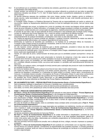 8
19.2 É aconselhável que os candidatos retirem as baterias dos celulares, garantindo que nenhum som seja emitido, inclusive
do despertador caso esteja ativado.
20. Poderá, também, ser excluído do Concurso, o candidato que estiver utilizando ou portando em seu bolso os aparelhos
eletrônicos indicados nas alíneas “l” e “m”, item 18 deste Capítulo, após o procedimento estabelecido no subitem 19.1
deste Capítulo.
21. Os demais pertences pessoais dos candidatos, tais como: bolsas, sacolas, bonés, chapéus, gorros ou similares e
óculos escuros, serão acomodados em local a ser indicado pelos fiscais de sala, onde deverão permanecer até o
término da prova.
21.1 A Fundação Carlos Chagas e a Prefeitura Municipal de Teresina não se responsabilizarão por perda ou extravio de
documentos, objetos ou equipamentos eletrônicos ocorridos no local de realização das provas, nem por danos neles
causados.
22. No dia da realização das provas, na hipótese de o nome do candidato não constar nas listagens oficiais relativas aos
locais de prova indicados no Cartão Informativo, a Fundação Carlos Chagas procederá à inclusão do candidato, desde
que apresente o boleto bancário com comprovação de pagamento, mediante preenchimento de formulário específico.
22.1 A inclusão de que trata o item 22 será realizada de forma condicional e será analisada pela Fundação Carlos Chagas,
na fase do Julgamento das Provas Objetivas, com o intuito de verificar a pertinência da referida inscrição.
22.2 Constatada a improcedência da inscrição, essa será automaticamente cancelada sem direito a reclamação,
independentemente de qualquer formalidade, considerados nulos todos os atos dela decorrentes.
23. Por medida de segurança do certame poderão ser utilizados, a qualquer momento, detectores de metais nas salas de
prova aleatoriamente selecionadas e em qualquer dependência do local de prova.
24. Distribuídos os Cadernos de Questões aos candidatos e, na hipótese de se verificarem falhas de impressão, a
Fundação Carlos Chagas tomará as providências necessárias, antes do início da prova, para:
a) substituir os Cadernos de Questões defeituosos;
b) em não havendo número suficiente de Cadernos para a devida substituição, procederá à leitura dos itens onde
ocorreram falhas, usando, para tanto, um Caderno de Questões completo;
24.1 se a ocorrência for verificada após o início da prova, a Fundação Carlos Chagas, estabelecerá prazo para reposição do
tempo usado para regularização do caderno.
25. Haverá, em cada sala de prova, cartaz/marcador de tempo para que os candidatos possam acompanhar o tempo de
prova.
26. A inviolabilidade do sigilo das provas será comprovada no momento de romper-se o lacre das caixas de provas
mediante termo formal e na presença de 3 (três) candidatos nos locais de realização das provas.
27. Quando, após a prova, for constatado, por meio eletrônico, estatístico, visual, grafológico ou por investigação policial,
ter o candidato utilizado processos ilícitos, sua prova será anulada e o candidato será automaticamente eliminado do
Concurso.
28. Não haverá, por qualquer motivo, prorrogação do tempo previsto para a aplicação das provas em razão de afastamento
do candidato da sala de prova.
29. Em nenhuma hipótese será realizada qualquer prova fora do local, data e horário determinados.
30. Por razões de ordem técnica, de segurança e de direitos autorais adquiridos, não serão fornecidos exemplares dos
Cadernos de Questões a candidatos ou a instituições de direito público ou privado, mesmo após o encerramento do
Concurso. O candidato deverá consultar o Cronograma de Provas e Publicações (Anexo II), para tomar conhecimento
da(s) data(s) prevista(s) para divulgação das questões das Provas Objetivas, dos gabaritos e/ou dos resultados.
30.1 As questões das Provas Objetivas ficarão disponíveis no site www.concursosfcc.com.br até o último dia para
interposição de recursos referentes ao Resultado das Provas Objetiva e Discursiva.
VIII. DO JULGAMENTO DA FASE I - PROVAS OBJETIVAS (Conhecimentos Gerais e Conhecimentos Específicos I)
1. Será considerado habilitado e classificado no Concurso o candidato que, cumulativamente:
1.1 tiver obtido, no mínimo, 50% (cinquenta por cento) do total de pontos ponderados em cada prova.
1.2 tiver obtido, no mínimo, 60% (sessenta por cento) do total de pontos ponderados das duas provas.
IX. FASE II - PROVA DE CONHECIMENTOS ESPECÍFICOS II
1. Na Fase II, a Prova de Conhecimentos Específicos II será aplicada em data distinta da Fase I - Provas Objetivas de
Conhecimentos Gerais e Conhecimentos Específicos I, a ser divulgada em Edital específico.
2. Para a Fase II - Prova de Conhecimentos Específicos II somente serão convocados os candidatos habilitados e mais
bem classificados na Fase I - Provas Objetivas (Conhecimentos Gerais e Conhecimentos Específicos I), na forma
do Capítulo VIII deste Edital, considerando-se até 10 (dez) vezes o número de vagas para o cargo, conforme quadro
constante no capítulo II, item 1, deste Edital.
2.1 Em caso de empate na última posição, todos os candidatos nessa condição serão convocados para a Fase II - Prova
de Conhecimentos Específicos II.
2.2 Dentre os candidatos que concorrerem às vagas reservadas aos candidatos com deficiência, inscritos em conformidade
com o Capítulo V, serão convocados para a Fase II - Prova de Conhecimentos Específicos II todos os candidatos
habilitados na Fase I - Provas Objetivas (Conhecimentos Gerais e Conhecimentos Específicos I), na forma do
Capítulo VIII, deste Edital.
2.3 Os demais candidatos serão excluídos do Concurso Público.
3. Na Fase II, a Prova de Conhecimentos Específicos II, de caráter eliminatório e classificatório, consistirá de: Uma
Decisão, valendo 60 (sessenta) pontos, versando sobre caso prático, e de duas questões dissertativas, valendo 20
(vinte) vinte pontos cada uma delas, relacionadas aos conteúdos programáticos de Conhecimentos Específicos I e II,
constantes no Anexo I desse Edital.
4. Não será permitida nenhuma espécie de consulta, nem a utilização de livros, códigos, manuais, impressos ou quaisquer
anotações.
5. Na Fase II, a Prova de Conhecimentos Específicos II será avaliada em conformidade com os seguintes critérios: o
domínio técnico do conteúdo aplicado, considerando as especificidades das questões propostas, a correção gramatical
e a adequação vocabular, tendo em vista os mecanismos básicos de constituição do vernáculo e os procedimentos de
coesão e argumentação.
 