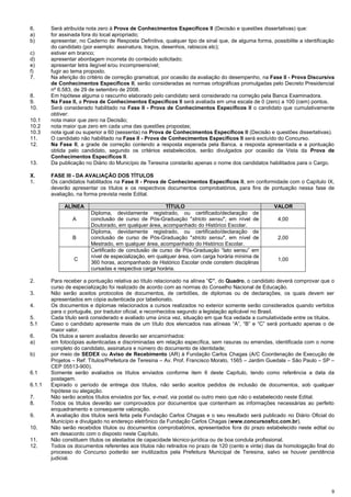 9
6. Será atribuída nota zero à Prova de Conhecimentos Específicos II (Decisão e questões dissertativas) que:
a) for assinada fora do local apropriado;
b) apresentar, no Caderno de Resposta Definitiva, qualquer tipo de sinal que, de alguma forma, possibilite a identificação
do candidato (por exemplo: assinatura, traços, desenhos, rabiscos etc);
c) estiver em branco;
d) apresentar abordagem incorreta do conteúdo solicitado;
e) apresentar letra ilegível e/ou incompreensível;
f) fugir ao tema proposto.
7. Na aferição do critério de correção gramatical, por ocasião da avaliação do desempenho, na Fase II - Prova Discursiva
de Conhecimentos Específicos II, serão consideradas as normas ortográficas promulgadas pelo Decreto Presidencial
nº 6.583, de 29 de setembro de 2008.
8. Em hipótese alguma o rascunho elaborado pelo candidato será considerado na correção pela Banca Examinadora.
9. Na Fase II, a Prova de Conhecimentos Específicos II será avaliada em uma escala de 0 (zero) a 100 (cem) pontos.
10. Será considerado habilitado na Fase II - Prova de Conhecimentos Específicos II o candidato que cumulativamente
obtiver:
10.1 nota maior que zero na Decisão;
10.2 nota maior que zero em cada uma das questões propostas;
10.3 nota igual ou superior a 60 (sessenta) na Prova de Conhecimentos Específicos II (Decisão e questões dissertativas).
11. O candidato não habilitado na Fase II - Prova de Conhecimentos Específicos II será excluído do Concurso.
12. Na Fase II, a grade de correção contendo a resposta esperada pela Banca, a resposta apresentada e a pontuação
obtida pelo candidato, segundo os critérios estabelecidos, serão divulgados por ocasião da Vista da Prova de
Conhecimentos Específicos II.
13. Da publicação no Diário do Município de Teresina constarão apenas o nome dos candidatos habilitados para o Cargo.
X. FASE III - DA AVALIAÇÃO DOS TÍTULOS
1. Os candidatos habilitados na Fase II - Prova de Conhecimentos Específicos II, em conformidade com o Capítulo IX,
deverão apresentar os títulos e os respectivos documentos comprobatórios, para fins de pontuação nessa fase de
avaliação, na forma prevista neste Edital.
ALÍNEA TÍTULO VALOR
A
Diploma, devidamente registrado, ou certificado/declaração de
conclusão de curso de Pós-Graduação "stricto sensu", em nível de
Doutorado, em qualquer área, acompanhado do Histórico Escolar.
4,00
B
Diploma, devidamente registrado, ou certificado/declaração de
conclusão de curso de Pós-Graduação "stricto sensu", em nível de
Mestrado, em qualquer área, acompanhado do Histórico Escolar.
2,00
CC
Certificado de conclusão de curso de Pós-Graduação “lato sensu” em
nível de especialização, em qualquer área, com carga horária mínima de
360 horas, acompanhado de Histórico Escolar onde constem disciplinas
cursadas e respectiva carga horária.
1,00
2. Para receber a pontuação relativa ao título relacionado na alínea “C”, do Quadro, o candidato deverá comprovar que o
curso de especialização foi realizado de acordo com as normas do Conselho Nacional de Educação.
3. Não serão aceitos protocolos de documentos, de certidões, de diplomas ou de declarações, os quais devem ser
apresentados em cópia autenticada por tabelionato.
4. Os documentos e diplomas relacionados a cursos realizados no exterior somente serão considerados quando vertidos
para o português, por tradutor oficial, e reconhecidos segundo a legislação aplicável no Brasil.
5. Cada título será considerado e avaliado uma única vez, situação em que fica vedada a cumulatividade entre os títulos.
5.1 Caso o candidato apresente mais de um título dos elencados nas alíneas “A”, “B” e “C” será pontuado apenas o de
maior valor.
6. Os títulos a serem avaliados deverão ser encaminhados:
a) em fotocópias autenticadas e discriminadas em relação específica, sem rasuras ou emendas, identificada com o nome
completo do candidato, assinatura e número do documento de identidade;
b) por meio de SEDEX ou Aviso de Recebimento (AR) à Fundação Carlos Chagas (A/C Coordenação de Execução de
Projetos – Ref: Títulos/Prefeitura de Teresina – Av. Prof. Francisco Morato, 1565 – Jardim Guedala – São Paulo – SP –
CEP 05513-900).
6.1 Somente serão avaliados os títulos enviados conforme item 6 deste Capítulo, tendo como referência a data da
postagem.
6.1.1 Expirado o período de entrega dos títulos, não serão aceitos pedidos de inclusão de documentos, sob qualquer
hipótese ou alegação.
7. Não serão aceitos títulos enviados por fax, e-mail, via postal ou outro meio que não o estabelecido neste Edital.
8. Todos os títulos deverão ser comprovados por documentos que contenham as informações necessárias ao perfeito
enquadramento e consequente valoração.
9. A avaliação dos títulos será feita pela Fundação Carlos Chagas e o seu resultado será publicado no Diário Oficial do
Município e divulgado no endereço eletrônico da Fundação Carlos Chagas (www.concursosfcc.com.br).
10. Não serão recebidos títulos ou documentos comprobatórios, apresentados fora do prazo estabelecido neste edital ou
em desacordo com o disposto neste Capítulo.
11. Não constituem títulos os atestados de capacidade técnico-jurídica ou de boa conduta profissional.
12. Todos os documentos referentes aos títulos não retirados no prazo de 120 (cento e vinte) dias da homologação final do
processo do Concurso poderão ser inutilizados pela Prefeitura Municipal de Teresina, salvo se houver pendência
judicial.
 