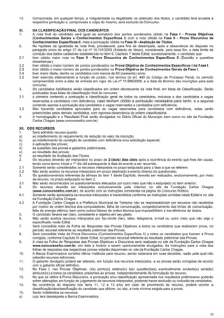 10
13. Comprovada, em qualquer tempo, a irregularidade ou ilegalidade na obtenção dos títulos, o candidato terá anulada a
respectiva pontuação e, comprovada a culpa do mesmo, será excluído do Concurso.
XI. DA CLASSIFICAÇÃO FINAL DOS CANDIDATOS
1. A nota final do candidato será igual ao somatório dos pontos ponderados obtido na Fase I - Provas Objetivas
(Conhecimentos Gerais e Conhecimentos Específicos I) com a nota obtida na Fase II - Prova Discursiva de
Conhecimentos Específicos II, mais a pontuação obtida na Fase III - Avaliação de Títulos.
2. Na hipótese de igualdade de nota final, prevalecerá, para fins de desempate, após a observância do disposto no
parágrafo único do artigo 27 da Lei nº 10.741/2003 (Estatuto do Idoso), considerada, para esse fim, a data limite de
correção dos dados cadastrais estabelecida no item 6, Capítulo 7 deste Edital, sucessivamente, o candidato que:
2.1 tiver obtido maior nota na Fase II - Prova Discursiva de Conhecimentos Específicos II (Decisão e questões
dissertativas);
2.2 tiver obtido o maior número de pontos ponderados na Prova Objetiva de Conhecimentos Específicos I da Fase I;
2.3 tiver obtido o maior número de pontos ponderados na Prova Objetiva de Conhecimentos Gerais da Fase I;
2.4 tiver maior idade, dentre os candidatos com menos de 60 (sessenta) anos;
2.5 tiver exercido efetivamente a função de jurado, nos termos do art. 440 do Código de Processo Penal, no período
compreendido entre a data de entrada em vigor da Lei nº 11.689/2008, e a data de término das inscrições para este
concurso.
3. Os candidatos habilitados serão classificados em ordem decrescente da nota final, em listas de Classificação. Serão
publicadas duas listas de classificação final do concurso:
3.1 a primeira contendo a pontuação e classificação geral de todos os candidatos, inclusive a dos candidatos a vagas
reservadas a candidatos com deficiência, caso tenham obtido a pontuação necessária para tanto; e a segunda
contendo apenas a pontuação dos candidatos a vagas reservadas a candidatos com deficiência.
3.2 Não havendo candidatos aprovados para as vagas reservadas para candidatos com deficiência, estas serão
preenchidas pelos demais candidatos, com rigorosa observância da ordem classificatória.
4. A homologação e o Resultado Final serão divulgados no Diário Oficial do Município bem como no site da Fundação
Carlos Chagas (www.concursosfcc.com.br).
XII. DOS RECURSOS
1. Será admitido recurso quanto:
a) ao indeferimento do requerimento de redução do valor da inscrição;
b) ao indeferimento da condição de candidato com deficiência e/ou solicitação especial;
c) à aplicação das provas;
d) às questões das provas e gabaritos preliminares;
e) ao resultado das provas;
f) ao resultado da Avaliação dos Títulos.
2. Os recursos deverão ser interpostos no prazo de 2 (dois) dias úteis após a ocorrência do evento que lhes der causa,
tendo como termo inicial o 1º dia útil subsequente à data do evento a ser recorrido.
2.1 Somente serão considerados os recursos interpostos no prazo estipulado para a fase a que se referem.
2.2 Não serão aceitos os recursos interpostos em prazo destinado a evento diverso do questionado.
3. Os questionamentos referentes às alíneas do item 1 deste Capítulo, deverão ser realizados, exclusivamente, por meio
de recurso, no prazo estipulado no item 2.
3.1 Não serão reconhecidos os questionamentos efetuados por outro meio que não o estipulado no item anterior.
4. Os recursos deverão ser interpostos exclusivamente pela Internet, no site da Fundação Carlos Chagas
(www.concursosfcc.com.br), de acordo com as instruções constantes na página do Concurso Público.
4.1 Somente serão apreciados os recursos interpostos e transmitidos conforme as instruções contidas neste Edital e no site
da Fundação Carlos Chagas.
4.2 A Fundação Carlos Chagas e a Prefeitura Municipal de Teresina não se responsabilizam por recursos não recebidos
por motivo de ordem técnica dos computadores, falha de comunicação, congestionamento das linhas de comunicação,
falta de energia elétrica, bem como outros fatores de ordem técnica que impossibilitem a transferência de dados.
5. O candidato deverá ser claro, consistente e objetivo em seu pleito.
6. Não serão aceitos recursos interpostos por fac-símile (fax), telex, telegrama, e-mail ou outro meio que não seja o
especificado neste Edital.
7. Será concedida vista da Folha de Respostas das Provas Objetivas a todos os candidatos que realizaram prova, no
período recursal referente ao resultado preliminar das Provas.
8. Será concedida Vista da Prova Discursiva (Conhecimentos Específicos II) a todos os candidatos que tiveram a Prova
corrigida, conforme Capítulo IX deste Edital, no período recursal referente ao resultado preliminar das Provas.
9. A vista da Folha de Respostas das Provas Objetivas e Discursiva será realizada no site da Fundação Carlos Chagas
www.concursosfcc.com.br, em data e horário a serem oportunamente divulgados. As instruções para a vista das
folhas de respostas das respectivas provas estarão disponíveis no site da Fundação Carlos Chagas.
10. A Banca Examinadora constitui última instância para recurso, sendo soberana em suas decisões, razão pela qual não
caberão recursos adicionais.
11. O gabarito divulgado poderá ser alterado, em função dos recursos interpostos, e as provas serão corrigidas de acordo
com o gabarito oficial definitivo.
12. Na Fase I, nas Provas Objetivas, o(s) ponto(s) relativo(s) à(s) questão(ões) eventualmente anulada(s) será(ão)
atribuído(s) a todos os candidatos presentes às provas, independentemente de formulação de recurso.
13. No que se refere à Prova Discursiva, a pontuação e/ou classificação apresentada nos resultados preliminares poderão
sofrer alterações em função do julgamento de recursos interpostos, podendo haver exclusão ou inclusão de candidatos.
14. Na ocorrência do disposto nos itens 11, 12 e 13 e/ou em caso de provimento de recurso, poderá ocorrer a
classificação/desclassificação do candidato que obtiver, ou não, a nota mínima exigida para a prova.
15. Serão indeferidos os recursos:
a) cujo teor desrespeite a Banca Examinadora;
 