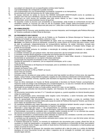 11
b) que estejam em desacordo com as especificações contidas neste Capítulo;
c) cuja fundamentação não corresponda à questão recorrida;
d) sem fundamentação e/ou com fundamentação inconsistente, incoerente ou os intempestivos;
e) encaminhados por meio da Imprensa e/ou de “redes sociais online”.
16. No espaço reservado às razões do recurso fica VEDADA QUALQUER IDENTIFICAÇÃO (nome do candidato ou
qualquer outro meio que o identifique), sob pena de não conhecimento do recurso.
17. Admitir-se-á um único recurso por candidato para cada evento referido no item 1 deste Capítulo, devidamente
fundamentado, sendo desconsiderado recurso de igual teor.
18. As respostas a todos os recursos quer procedentes ou improcedentes, serão levadas ao conhecimento de todos os
candidatos inscritos no Concurso por meio do site da Fundação Carlos Chagas (www.concursosfcc.com.br), sem
qualquer caráter didático, e ficarão disponíveis pelo prazo de 7 (sete) dias a contar da data de sua divulgação.
XIII. DA HOMOLOGAÇÃO
1. O resultado final do Concurso, após decididos todos os recursos interpostos, será homologado pela Prefeitura Municipal
de Teresina e publicado no Diário Oficial do Município.
XIV. DO PROVIMENTO DOS CARGOS
1. O provimento dos cargos dar-se á por ato do Prefeito ou do Presidente da Câmara Municipal de Teresina ou de
dirigentes de fundação ou autarquia pública, conforme o caso.
1.1 Os candidatos aprovados, conforme disponibilidade de vagas, terão sua nomeação publicada no Diário Oficial do
Município, com efeitos de ciência ao interessado, contando-se o prazo máximo de 30 (trinta) dias para a posse, a partir
da data da publicação, independentemente de correspondência eletrônica, de caráter informativo, enviada pela
Prefeitura Municipal de Teresina ao endereço eletrônico informado pelo candidato à Fundação Carlos Chagas, por
ocasião de sua inscrição.
1.2 É de responsabilidade exclusiva do candidato a manutenção de endereço eletrônico atualizado no cadastro da
Fundação Carlos Chagas.
2. O candidato nomeado que, por qualquer motivo, não tomar posse terá o ato de nomeação tornado sem efeito.
3. O candidato nomeado deverá apresentar os seguintes documentos para fins de posse:
a) Comprovação de Escolaridade/Pré-Requisitos constantes do Capítulo II deste Edital, devendo o Comprovante de
Escolaridade ser apresentado em via original e fotocópia autenticada;
b) Comprovação dos requisitos enumerados no item 1 do Capítulo III;
c) Certidão de nascimento ou casamento, com as respectivas averbações, se for o caso;
d) Título de eleitor;
e) Certificado de Reservista ou de Dispensa de Incorporação, para os candidatos do sexo masculino;
f) Cédula de Identidade;
g) Cadastro de Pessoa Física – CPF;
h) Documento de inscrição no PIS ou PASEP, se houver;
i) Quatro fotos 2x2 recentes;
j) Curriculum Vitae (1 cópia);
k) Certidões para fins de posse em cargo público, dos locais onde haja residido nos últimos 5 (cinco) anos, dos seguintes
Órgãos: Justiça Federal, Justiça Eleitoral (quitação e negativa de crime eleitoral) e Distribuidor Criminal do Estado.
l) Atestado de antecedentes criminais, expedido pela Secretaria de Segurança Pública, onde haja residido nos últimos
cinco anos.
m) Cópia da última declaração de Imposto de Renda apresentada à Secretaria da Receita Federal, acompanhada do
respectivo recibo de entrega e das atualizações e/ou complementações ou, no caso de o nomeado não ser declarante,
apresentação de declaração de bens e valores firmada por ele próprio;
n) Declaração de acumulação de cargo ou função pública, quando for o caso, ou sua negativa.
3.1 Não serão aceitos protocolos dos documentos exigidos, nem fotocópias não autenticadas ou documentos em meio
digital.
3.2 Os documentos mencionados nos itens “k” e “l” deverão ser originais ou, quando expedidos via Internet deverão possuir
código de autenticação.
3.3 Além da documentação acima mencionada serão exigidos outros formulários, a serem fornecidos pela Prefeitura
Municipal de Teresina, à época da nomeação.
4. Além da apresentação dos documentos relacionados no item 3 deste Capítulo, a posse do candidato ficará
condicionada à realização de inspeção médica pela equipe de saúde da Prefeitura Municipal de Teresina, que fornecerá
laudo médico de sanidade física e mental.
4.1 Os candidatos habilitados para vagas reservadas às pessoas com deficiência também deverão cumprir o disposto no
item 4, sem prejuízo das exigências estabelecidas no Capítulo V deste Edital.
4.2 Observado o prazo legal para posse, o não comparecimento do candidato à inspeção médica na data e horário
agendados pela Administração, dado o seu caráter eliminatório, implicará a sua eliminação do Concurso.
4.3 A Administração convocará os candidatos para a inspeção médica constante do item 4 e os informará dos exames
laboratoriais e complementares a serem por eles apresentados naquela ocasião.
4.3.1 Os exames laboratoriais e complementares serão realizados às expensas dos candidatos e servirão como elementos
subsidiários à inspeção médica constante do item 4 deste Capítulo.
5. O candidato que não apresentar os documentos solicitados para a posse, bem como o que não tomar posse, terá seu
ato de nomeação tornado sem efeito.
6. A Prefeitura Municipal de Teresina, no momento do recebimento dos documentos para a posse, afixará foto 3x4 do
candidato no Cartão de Autenticação e, na sequência, coletará a sua assinatura e a transcrição de frase, para posterior
remessa à Fundação Carlos Chagas, que emitirá um laudo técnico informando se o empossado é a mesma pessoa que
realizou as provas do Concurso.
7. A falta de comprovação de quaisquer dos requisitos para investidura até a data da posse ou a prática de falsidade
ideológica em prova documental tornará sem efeito o respectivo ato de nomeação do candidato, sem prejuízo das
sanções legais cabíveis.
 
