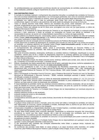 12
8. As certidões/atestados que apresentarem ocorrências deverão ser acompanhadas de certidões explicativas, as quais
serão analisadas, podendo configurar impedimento de posse, nos termos da lei.
XV. DAS DISPOSIÇÕES FINAIS
1. A inscrição do candidato implicará o conhecimento das presentes instruções e a aceitação das condições do Concurso,
tais como se acham estabelecidas neste Edital e nas normas legais pertinentes, bem como em eventuais aditamentos e
instruções específicas para a realização do certame, acerca das quais não poderá alegar desconhecimento.
2. A legislação com vigência após a data de publicação deste Edital, bem como as alterações em dispositivos
constitucionais, legais e normativos a ela posteriores não serão objeto de avaliação nas provas do Concurso.
3. Todos os cálculos descritos neste Edital, relativos aos resultados das provas, serão realizados com duas casas
decimais, arredondando-se para cima sempre que a terceira casa decimal for maior ou igual a cinco.
4. O Concurso Público terá validade de até 02 (dois) anos, prorrogável uma única vez, por igual período, a critério da
Prefeitura Municipal de Teresina.
5. Ao Prefeito ou ao Presidente da Câmara Municipal de Teresina ou aos dirigentes de fundação ou autarquia pública,
conforme o caso, reserva-se o direito de proceder às nomeações em número que atenda ao interesse e às
necessidades do serviço, de acordo com a disponibilidade orçamentária e o número de vagas existentes.
6. Os atos relativos ao presente Concurso, convocações, avisos e comunicados serão divulgados nos sites da Fundação
Carlos Chagas (www.concursosfcc.com.br) e da Prefeitura Municipal de Teresina (www.teresina.pi.gov.br) e, no
que couber, publicados no Diário Oficial do Município.
6.1 A publicação dos atos de nomeação será de competência exclusiva da Prefeitura Municipal de Teresina.
7. Ficarão disponíveis os boletins de desempenho do candidato para consulta por meio do CPF e do número de inscrição
do candidato, no endereço eletrônico da Fundação Carlos Chagas (www.concursosfcc.com.br) na data em que o
Edital de Resultado for publicado no Diário Oficial do Município.
8. O acompanhamento das publicações, editais, avisos e comunicados referentes ao Concurso Público é de
responsabilidade exclusiva do candidato. Não serão prestadas por telefone informações relativas ao resultado do
Concurso Público.
9. Não serão fornecidos atestados, declarações, certificados ou certidões relativos à habilitação, classificação ou nota de
candidatos, valendo para tal fim o boletim de desempenho disponível no endereço eletrônico da Fundação Carlos
Chagas (www.concursosfcc.com.br), conforme item 7 deste Capítulo, e a publicação do Resultado Final e homologação
no Diário Oficial do Município.
10. Em caso de alteração/correção dos dados pessoais (nome, endereço, telefone para contato, sexo, data de nascimento
etc.) constantes no Formulário de Inscrição, o candidato deverá:
10.1 Efetuar a atualização dos dados pessoais até o terceiro dia útil após a aplicação das provas, conforme estabelecido no
item 6 do Capítulo VII deste Edital, por meio do site www.concursosfcc.com.br.
10.2 Após o prazo estabelecido no item 10.1 até a homologação dos Resultados, encaminhar via Sedex ou Aviso de
Recebimento (AR), à Fundação Carlos Chagas (Serviço de Atendimento ao Candidato - SAC – Ref.: Atualização de
Dados Cadastrais/Prefeitura de Teresina– Av. Prof. Francisco Morato, 1565, Jardim Guedala – São Paulo – SP – CEP
05513-900).
10.3 Após a homologação do Resultado Final do Concurso, para a Prefeitura Municipal de Teresina por meio da Secretaria
Municipal de Administração e Recursos Humanos - SEMA, mediante declaração assinada e datada, contendo a
identificação completa do candidato.
10.4 As alterações nos dados pessoais quanto ao critério de desempate estabelecido nos subitens 2.1, 2.2, 2.3, 2.4 e 2.5
Capítulo XI deste Edital, somente serão consideradas quando solicitadas no prazo estabelecido no item 10.1 deste
Capítulo, por fazer parte do critério de desempate dos candidatos.
11. É responsabilidade do candidato manter seu endereço (inclusive eletrônico) e telefone atualizados, até que se expire o
prazo de validade do Concurso, para viabilizar os contatos necessários, sob pena de, quando for nomeado, perder o
prazo para tomar posse, caso não seja localizado.
12. A Prefeitura Municipal de Teresina e a Fundação Carlos Chagas não se responsabilizam por eventuais prejuízos ao
candidato decorrentes de:
a) endereço eletrônico errado ou não atualizado;
b) endereço residencial errado ou não atualizado;
c) endereço de difícil acesso;
d) correspondência devolvida pela ECT por razões diversas, decorrentes de informação errônea de endereço por parte do
candidato;
e) correspondência recebida por terceiros.
13. A qualquer tempo poder-se-á anular a inscrição, prova e/ou tornar sem efeito a nomeação do candidato, em todos os
atos relacionados ao Concurso, quando constatada a omissão, declaração falsa ou diversa da que devia ser escrita,
com a finalidade de prejudicar direito ou criar obrigação.
13.1 Comprovada a inexatidão ou irregularidades descritas no item 13 deste Capítulo, o candidato estará sujeito a responder
por Falsidade Ideológica de acordo com o artigo 299 do Código Penal.
14. Os itens deste Edital poderão sofrer eventuais alterações, atualizações ou acréscimos enquanto não consumada a
providência ou evento que lhes disser respeito, até a data da convocação dos candidatos para as Provas
correspondentes, circunstância que será mencionada em Edital ou aviso a ser publicado.
15. As despesas relativas à participação do candidato no Concurso e à sua apresentação para posse e exercício correrão
às expensas do próprio candidato.
16. A Prefeitura Municipal de Teresina e a Fundação Carlos Chagas não se responsabilizam por quaisquer cursos, textos,
apostilas e outras publicações referentes a este Concurso.
17. O não atendimento pelo candidato das condições estabelecidas neste Edital, a qualquer tempo, implicará sua
eliminação do Concurso Público.
18. As ocorrências não previstas neste Edital, os casos omissos e os casos duvidosos serão resolvidos, em caráter
irrecorrível, pela Prefeitura Municipal de Teresina e pela Fundação Carlos Chagas, no que a cada um couber.
 