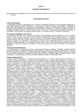 13
ANEXO I
CONTEÚDO PROGRAMÁTICO
Obs. Considerar-se-á a legislação vigente, com suas respectivas alterações, até a data da publicação do Edital de Abertura de
Inscrições.
CONHECIMENTOS GERAIS
LÍNGUA PORTUGUESA
1. Interpretação de textos. 2. Articulação do texto: pronomes e expressões referenciais, nexos, operadores sequenciais. 3.
Significação contextual de palavras e expressões. 4. Pressuposições e inferências; implícitos e subentendidos. 5. Variedades de
texto e adequação de linguagem. 6. Equivalência e transformação de estruturas. 7. Discurso direto e indireto. 8. Processos de
coordenação e subordinação. 9. Emprego de tempos e modos verbais. 10. Pontuação. 11. Estrutura e formação de palavras. 12.
Empregos e funções das palavras. 13. Flexão nominal e verbal. 14. Pronomes: emprego, formas de tratamento e colocação. 15.
Concordância nominal e verbal. 16. Regência nominal e verbal. 17. Ocorrência de crase. 18. Ortografia e acentuação.
MATEMÁTICA FINANCEIRA / ESTATÍSTICA
1. Juros simples. Montante e juros. Taxa real e taxa efetiva. Taxas equivalentes. Capitais equivalentes. 2. Juros compostos.
Montante e juros. Taxa real e taxa efetiva. Taxas equivalentes. Capitais equivalentes. Capitalização contínua. 3. Descontos:
simples, composto. Desconto racional e desconto comercial. 4. Amortizações. Sistema francês. Sistema de amortização
constante. Sistema misto. Fluxo de caixa. Valor atual. Taxa interna de retorno. 5. Estatística Descritiva: Gráficos, tabelas. 6.
Medidas de posição e de variabilidade. 7. Probabilidades: conceito, axiomas e distribuições (binominal, normal, poisson, qui-
quadrado). Inferência estatística. 8. Amostragem: amostras casuais e não casuais. Processos de amostragem, incluindo
estimativas de parâmetros. Intervalos de confiança. 9. Testes de hipóteses para médias e proporções. 10. Correlação e
Regressão.
TECNOLOGIA DA INFORMAÇÃO
1. Conceitos básicos de componentes funcionais de computadores (hardware e software). 2. Utilização da planilha eletrônica
Microsoft Excel (2010). 3. Utilização do sistema de gerenciamento de banco de dados Microsoft Access (2010). 4. Conceitos
básicos de segurança da informação – Confidencialidade, disponibilidade e integridade; código malicioso (malware); criptografia
de chave pública (assimétrica); criptografia de chave secreta (simétrica); certificados digitais; assinaturas digitais; hashes
criptográficos. 5. Conceitos básicos de rede, componentes, topologias, estação e servidor, LAN e WAN.
DIREITO ADMINISTRATIVO
1. Objeto do direito administrativo. 1.1 Fontes do direito administrativo. 1.2. Conceito. 2. Regime jurídico-administrativo. 2.1.
Princípios do direito administrativo. 2.2 Princípios da Administração pública. 3. Organização administrativa. 3.1 Conceito de
Administração pública sob os aspectos orgânico, formal e material. 3.2. Descentralização. Desconcentração. 3.3 Órgão público:
conceito e classificação. 3.4 Administração direta e indireta. 3.5 Autarquias. Autarquias especiais. Agências Executivas e
Agências reguladoras. 3.6 Fundações públicas. 3.7 Empresas públicas. 3.8 Sociedades de economia mista. 3.9 Entidades
paraestatais. 4. Agentes e servidores públicos. 4.1 Cargos, empregos e funções públicas. Regime constitucional e legal. 4.2
Formas de provimento. Direitos, deveres e responsabilidade. Infrações e sanções administrativas. 4.3 Competência
administrativa: conceito e critérios de distribuição. 4.4 Avocação e delegação de competência. 4.5 Ausência de competência:
agente de fato. 4.6 Administração direta e indireta. 4.7. Estatuto do Servidor Municipal de Teresina (Lei n° 2.138/1992 e
alterações posteriores). 5. Atos administrativos. 5.1 Conceitos, requisitos, elementos, atributos, pressupostos e classificação. 5.2
Atos administrativos em espécie. 5.3 Parecer: responsabilidade do emissor do parecer. 5.4 Fatos da administração pública: atos
da Administração pública e fatos administrativos. 5.5 Validade, eficácia e autoexecutoriedade do ato administrativo. 5.6 O
silêncio no direito administrativo. 5.7 Atos administrativos simples, complexos e compostos. 5.8 Atos administrativos unilaterais,
bilaterais e multilaterais. 5.9 Atos administrativos gerais e individuais. 5.10 Atos administrativos vinculados e discricionários. 5.11
Mérito do ato administrativo, discricionariedade. 5.12 Ato administrativo inexistente. 5.13 Teoria das nulidades no direito
administrativo. 5.14 Atos administrativos nulos e anuláveis. 5.15 Vícios do ato administrativo. 5.16 Teoria dos motivos
determinantes. 5.17 Cassação, revogação, anulação e convalidação do ato administrativo. 6. Processo administrativo. 6.1 Lei nº
3.338/2004. 6.2 Prescrição e decadência nas relações jurídicas envolvendo a Administração. 7 Poderes da Administração
pública. 7.1 Hierarquia; poder hierárquico. 7.2 Poder normativo. Poder regulamentar. Regulação. 7.3 Poder disciplinar. 7.4 Poder
de polícia. 7.5 Polícia judiciária e polícia administrativa. 7.6 Liberdades públicas e poder de polícia. 7.7 Principais setores de
atuação da polícia administrativa. 7.8 Limites e atributos do poder de polícia. 8. Serviços públicos. 8.1 Princípios e Conceito de
serviço público. 8.2 Características jurídicas, titularidade. 8.3 Classificação e garantias. 8.4 Usuário do serviço público. 8.5
Delegação. 8.6 Concessão, permissão, autorização e delegação. Características e regime jurídico. 8.7 Extinção da concessão
de serviço público e reversão dos bens. 9. Convênios. 9.1 Consórcios administrativos e Consórcios públicos. 10. Intervenção no
domínio econômico. Formas de atuação. Fomento. 11. Licitações. 11.1 Conceito, finalidades, princípios e objeto. 11.2
Obrigatoriedade, dispensa, inexigibilidade e vedação. 11.3 Tipos e Modalidades. 11.4 Procedimento, revogação e anulação. 11.5
Sanções penais. 11.6 Normas gerais de licitação. 11.7 Legislação pertinente. Lei nº 8.666/1993 e alterações. Lei nº 10.520/2002
e demais disposições normativas relativas ao pregão. Instrução Normativa do STN nº 1/1997 e suas alterações. 11.8 Sistema de
registro de preços. 11.9 Regime Diferenciado de Contratações. Lei nº 12.462/2011. 12. Contratos administrativos. 12.1 Conceito,
peculiaridades e interpretação. 12.2 Formalização. 12.3 Execução, inexecução, revisão e rescisão. 12.4 Convênios e consórcios
administrativos. 13. Formas de Parcerias com a iniciativa privada. Parcerias público-privadas. Lei nº 11.079/2004. 14. Controle
da Administração pública. 14.1 Conceito, tipos e formas de controle. 14.2 Controles interno e externo. 14.3 Controle parlamentar.
14.4 Controle pelos Tribunais de Contas. 14.5 Controle administrativo. 14.6 Sistemas de controle jurisdicional da administração
pública: contencioso administrativo e sistema da jurisdição una. 14.7 Controle jurisdicional da Administração pública no direito
brasileiro. 14.8 Controle da atividade financeira do Estado: espécies e sistemas. 14.9 Tribunal de Contas da União (TCU) e suas
 
