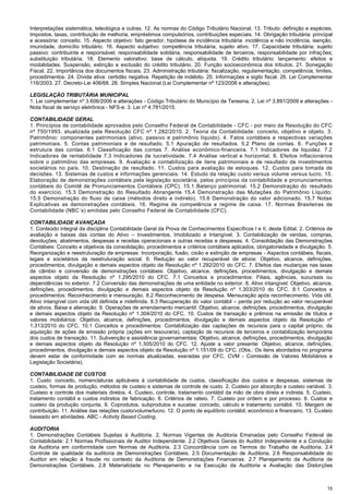 15
Interpretações sistemática, teleológica e outras. 12. As normas do Código Tributário Nacional. 13. Tributo: definição e espécies.
Impostos, taxas, contribuição de melhoria, empréstimos compulsórios, contribuições especiais. 14. Obrigação tributária: principal
e acessória: conceito. 15. Aspecto objetivo: fato gerador, hipótese de incidência tributária: incidência e não incidência, isenção,
imunidade, domicílio tributário. 16. Aspecto subjetivo: competência tributária, sujeito ativo. 17. Capacidade tributária; sujeito
passivo: contribuinte e responsável; responsabilidade solidária, responsabilidade de terceiros, responsabilidade por infrações;
substituição tributária. 18. Elemento valorativo: base de cálculo, alíquota. 19. Crédito tributário: lançamento: efeitos e
modalidades. Suspensão, extinção e exclusão do crédito tributário. 20. Função socioeconômica dos tributos. 21. Sonegação
Fiscal. 22. Importância dos documentos fiscais. 23. Administração tributária: fiscalização, regulamentação, competência, limites,
procedimentos. 24. Dívida ativa: certidão negativa. Repetição de indébito. 25. Informações e sigilo fiscal. 26. Lei Complementar
116/2003. 27. Decreto-Lei 406/68. 28. Simples Nacional (Lei Complementar nº 123/2006 e alterações).
LEGISLAÇÃO TRIBUTÁRIA MUNICIPAL
1. Lei complementar nº 3.606/2006 e alterações - Código Tributário do Município de Teresina. 2. Lei nº 3.891/2009 e alterações -
Nota fiscal de serviço eletrônica - NFS-e. 3. Lei nº 4.781/2015.
CONTABILIDADE GERAL
1. Princípios de contabilidade aprovados pelo Conselho Federal de Contabilidade - CFC - por meio da Resolução do CFC
nº 750/1993, atualizada pela Resolução CFC nº 1.282/2010. 2. Teoria da Contabilidade: conceito, objetivo e objeto. 3.
Patrimônio: componentes patrimoniais (ativo, passivo e patrimônio líquido). 4. Fatos contábeis e respectivas variações
patrimoniais. 5. Contas patrimoniais e de resultado. 5.1 Apuração de resultados. 5.2 Plano de contas. 6. Funções e
estrutura das contas. 6.1 Classificação das contas 7. Análise econômico-financeira. 7.1 Indicadores de liquidez. 7.2
Indicadores de rentabilidade 7.3 Indicadores de lucratividade. 7.4 Análise vertical e horizontal. 8. Efeitos inflacionários
sobre o patrimônio das empresas. 9. Avaliação e contabilização de itens patrimoniais e de resultado de investimentos
societários no país. 10. Destinação de resultado. 11. Custos para avaliação de estoques. 12. Custos para tomada de
decisões. 13. Sistemas de custos e informações gerenciais. 14. Estudo da relação custo versus volume versus lucro. 15.
Elaboração de demonstrações contábeis pela legislação societária, pelos princípios da contabilidade e pronunciamentos
contábeis do Comitê de Pronunciamentos Contábeis (CPC). 15.1 Balanço patrimonial. 15.2 Demonstração do resultado
do exercício. 15.3 Demonstração do Resultado Abrangente 15.4 Demonstração das Mutações do Patrimônio Líquido;
15.5 Demonstração do fluxo de caixa (métodos direto e indireto). 15.6 Demonstração do valor adicionado. 15.7 Notas
Explicativas as demonstrações contábeis. 16. Regime de competência e regime de caixa. 17. Normas Brasileiras de
Contabilidade (NBC´s) emitidas pelo Conselho Federal de Contabilidade (CFC).
CONTABILIDADE AVANÇADA
1. Conteúdo integral da disciplina Contabilidade Geral da Prova de Conhecimentos Específicos I e II, deste Edital. 2. Critérios de
avaliação e baixas das contas do Ativo – Investimentos, Imobilizado e Intangível. 3. Contabilização de vendas, compras,
devoluções, abatimentos, despesas e receitas operacionais e outras receitas e despesas. 4. Consolidação das Demonstrações
Contábeis: Conceito e objetivos da consolidação, procedimentos e critérios contábeis aplicados, obrigatoriedade e divulgação. 5.
Reorganização e reestruturação de empresas: Incorporação, fusão, cisão e extinção de empresas - Aspectos contábeis, fiscais,
legais e societários da reestruturação social. 6. Redução ao valor recuperável de ativos: Objetivo, alcance, definições,
procedimentos, divulgação e demais aspectos objeto da Resolução nº 1.292/2010 do CFC. 7. Efeitos das mudanças nas taxas
de câmbio e conversão de demonstrações contábeis: Objetivo, alcance, definições, procedimentos, divulgação e demais
aspectos objeto da Resolução nº 1.295/2010 do CFC. 7.1 Conceitos e procedimentos: Filiais, agências, sucursais ou
dependências no exterior. 7.2 Conversão das demonstrações de uma entidade no exterior. 8. Ativo intangível: Objetivo, alcance,
definições, procedimentos, divulgação e demais aspectos objeto da Resolução nº 1.303/2010 do CFC. 8.1 Conceitos e
procedimentos: Reconhecimento e mensuração. 8.2 Reconhecimento de despesa. Mensuração após reconhecimento. Vida útil.
Ativo intangível com vida útil definida e indefinida. 8.3 Recuperação do valor contábil – perda por redução ao valor recuperável
de ativos. Baixa e alienação. 9. Operações de arrendamento mercantil: Objetivo, alcance, definições, procedimentos, divulgação
e demais aspectos objeto da Resolução nº 1.304/2010 do CFC. 10. Custos de transação e prêmios na emissão de títulos e
valores mobiliários: Objetivo, alcance, definições, procedimentos, divulgação e demais aspectos objeto da Resolução nº
1.313/2010 do CFC. 10.1 Conceitos e procedimentos: Contabilização das captações de recursos para o capital próprio, da
aquisição de ações de emissão própria (ações em tesouraria), captação de recursos de terceiros e contabilização temporária
dos custos de transação. 11. Subvenção e assistência governamentais: Objetivo, alcance, definições, procedimentos, divulgação
e demais aspectos objeto da Resolução nº 1.305/2010 do CFC. 12. Ajuste a valor presente: Objetivo, alcance, definições,
procedimentos, divulgação e demais aspectos objeto da Resolução nº 1.151/09 do CFC. (Obs.: Os itens abordados no programa
devem estar de conformidade com as normas atualizadas, exaradas por CFC, CVM - Comissão de Valores Mobiliários e
Legislação Societária).
CONTABILIDADE DE CUSTOS
1. Custo: conceito, nomenclaturas aplicáveis à contabilidade de custos, classificação dos custos e despesas, sistemas de
custeio, formas de produção, métodos de custeio e sistemas de controle de custo. 2. Custeio por absorção e custeio variável. 3.
Custeio e controle dos materiais diretos. 4. Custeio, controle, tratamento contábil da mão de obra direta e indireta. 5. Custeio,
tratamento contábil e custos indiretos de fabricação. 6. Critérios de rateio. 7. Custeio por ordem e por processo. 8. Custos e
custeio da produção conjunta. 9. Coprodutos, subprodutos e sucatas: conceito, cálculo e tratamento contábil. 10. Margem de
contribuição. 11. Análise das relações custo/volume/lucro. 12. O ponto de equilíbrio contábil, econômico e financeiro. 13. Custeio
baseado em atividades. ABC - Activity Based Costing.
AUDITORIA
1. Demonstrações Contábeis Sujeitas à Auditoria. 2. Normas Vigentes de Auditoria Emanadas pelo Conselho Federal de
Contabilidade: 2.1 Normas Profissionais de Auditor Independente. 2.2 Objetivos Gerais do Auditor Independente e a Condução
da Auditoria em conformidade com Normas de Auditoria. 2.3 Concordância com os Termos do Trabalho de Auditoria. 2.4
Controle de qualidade da auditoria de Demonstrações Contábeis. 2.5 Documentação de Auditoria. 2.6 Responsabilidade do
Auditor em relação à fraude no contexto da Auditoria de Demonstrações Financeiras. 2.7 Planejamento da Auditoria de
Demonstrações Contábeis. 2.8 Materialidade no Planejamento e na Execução da Auditoria e Avaliação das Distorções
 