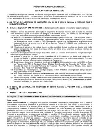 PREFEITURA MUNICIPAL DE TERESINA
EDITAL Nº 04/2016 DE RETIFICAÇÃO
O Prefeito do Município de Teresina, no uso das atribuições legais, tendo em vista os Editais nºs 01, 02 e 03/2016
de Abertura de Inscrições do Concurso Público, publicados no Diário Oficial do Município, de 10/06/2016, torna
pública a divulgação do Edital nº 04/2016, de Retificação, nos seguintes termos:
1. OS EDITAIS DE ABERTURA DE INSCRIÇÕES Nºs 01, 02 E 03/2016 PASSAM A VIGORAR COM A
SEGUINTE REDAÇÃO:
1.1 Incluir no Capítulo IV- DAS INSCRIÇÕES os itens relacionados abaixo e renumerar os demais itens:
8. Não serão aceitos requerimentos de isenção do pagamento do valor da inscrição, com exceção das pessoas
com deficiência e para os doadores de sangue e de medula óssea, nos termos da Lei Municipal nº
4.295/2012, mediante a comprovação de documentos relacionados abaixo:
8.1 Pessoas com deficiência: apresentação de atestado médico, prazo máximo de 12 (doze) meses antes do
término das inscrições, que comprove a deficiência alegada e que contenha a espécie, o grau ou nível
da deficiência de que é portador, a CID (Classificação Internacional de Doenças) e a provável causa
dessa deficiência, de acordo com o art. 4ª do Decreto Federal nº 3.298/99, que regulamenta a Lei
Federal nº 7.853/89.
8.2 Doadores de sangue e de medula óssea: certidão expedida da sua condição de doador pelo órgão
público competente, com prazo de emissão inferior a 2 (dois) anos, anteriores a data da inscrição de
isenção (15/06/2016).
9. Para solicitar a isenção do valor da inscrição de que trata o item 8, o candidato deverá efetuar a inscrição de isenção,
conforme os procedimentos a seguir:
9.1 Acessar, a partir das 10 horas do dia 15/06/2016 até às 23h59min do dia 21/06/2016, observado o
horário de Brasília, o endereço eletrônico www.concursosfcc.com.br e os links referentes ao Concurso
Público, ler e aceitar o Requerimento de Isenção de Pagamento.
9.2 Encaminhar o documento indicado no item 8, até o dia 21/06/2016, exclusivamente, via SEDEX ou Aviso
de Recebimento (AR), à Fundação Carlos Chagas (Coordenação de Execução de Projetos – Ref.:
Isenção do Valor de Inscrição/Prefeitura de Teresina) - Av. Prof. Francisco Morato, 1565, Jardim
Guedala – São Paulo - SP - CEP 05513-900).
9.3 O candidato que não comprovar a condição disposta no item 8 não terá a inscrição com isenção do valor
do pagamento da inscrição atendida.
9.4 Não serão consideradas as cópias não autenticadas bem como os documentos encaminhados via fax,
via Correio Eletrônico, via Internet ou por outro meio que não o estabelecido neste Capítulo.
9.5 Serão consideradas, também, cópias autenticadas, para fins de comprovação de documentos de isenção
descrita neste Capítulo, os documentos contendo carimbos com a descrição “confere com o original”,
datados e assinados por qualquer autoridade pública.
2. O EDITAL DE ABERTURA DE INSCRIÇÕES Nº 02/2016 PASSAM A VIGORAR COM A SEGUINTE
REDAÇÃO:
2.1 Anexo II - CONTEÚDO PROGRAMÁTICO:
No cargo de TÉCNICO DE NÍVEL SUPERIOR – ESPECIALIDADE ANALISTA ADMINISTRATIVO
Onde consta:
Direito Processual Civil: 1 Jurisdição e ação: conceito, natureza e características; condições da ação. 2 Partes e
procuradores: capacidade processual e postulatória; deveres e substituição das partes e procuradores. 3
Litisconsórcio e assistência. 4 Intervenção de terceiros: oposição, nomeação à autoria, denunciação à lide e
chamamento ao processo. 5 Ministério Público. 6 Competência: em razão do valor e da matéria; competência
funcional e territorial; modificações de competência e declaração de incompetência. 7 Juiz. 8 Atos processuais:
forma dos atos; prazos; comunicação dos atos; nulidades. 9 Formação, suspensão e extinção do processo. 10
Processo e procedimento; procedimentos ordinário e sumário. 11 Procedimento ordinário: petição inicial:
requisitos, pedido e indeferimento. 12 Resposta do réu: contestação, exceções e reconvenção. 13 Revelia. 14
Julgamento conforme o estado do processo. 15 Provas: ônus da prova; depoimento pessoal; confissão; provas
documental e testemunhal. 16 Audiência: de conciliação e de instrução e julgamento. 17 Sentença e coisa julgada.
18 Liquidação e cumprimento da sentença. 19 Ação rescisória. 20 Recursos: disposições gerais. 21 Processo de
execução: execução em geral; espécies de execução – execução para entrega de coisa, execução das obrigações
de fazer e de não fazer. 22 Embargos do devedor. 23 Execução por quantia certa contra devedor solvente. 24
 