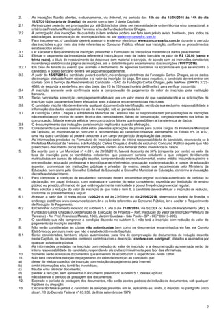 2
2. As inscrições ficarão abertas, exclusivamente, via Internet, no período das 10h do dia 15/06/2016 às 14h do dia
11/07/2016 (horário de Brasília), de acordo com o item 3 deste Capítulo.
2.1 As inscrições poderão ser prorrogadas por até 2(dois) dias úteis, por necessidade de ordem técnica e/ou operacional, a
critério da Prefeitura Municipal de Teresina e/ou da Fundação Carlos Chagas.
2.2 A prorrogação das inscrições de que trata o item anterior poderá ser feita sem prévio aviso, bastando, para todos os
efeitos legais, a comunicação de prorrogação feita no site www.concursosfcc.com.br.
3. Para inscrever-se, o candidato deverá acessar o endereço eletrônico www.concursosfcc.com.br durante o período
das inscrições e, por meio dos links referentes ao Concurso Público, efetuar sua inscrição, conforme os procedimentos
estabelecidos abaixo:
3.1 Ler e aceitar o Requerimento de Inscrição, preencher o Formulário de Inscrição e transmitir os dados pela Internet.
3.2 Efetuar o pagamento da importância referente à inscrição por meio de boleto bancário no valor de R$ 130,00 (cento e
trinta reais), a título de ressarcimento de despesas com material e serviços, de acordo com as instruções constantes
no endereço eletrônico da página de inscrições, até a data limite para encerramento das inscrições (11/07/2016).
3.2.1 Em caso de feriado ou evento que acarrete o fechamento de agências bancárias na localidade em que se encontra o
candidato, o boleto bancário deverá ser pago antecipadamente.
3.3 A partir de 15/07/2016 o candidato poderá conferir, no endereço eletrônico da Fundação Carlos Chagas, se os dados
da inscrição efetuada foram recebidos e o valor da inscrição foi pago. Em caso negativo, o candidato deverá entrar em
contato com o Serviço de Atendimento ao Candidato – SAC da Fundação Carlos Chagas, pelo telefone (0XX11) 3723-
4388, de segunda a sexta-feira, em dias úteis, das 10 às 16 horas (horário de Brasília), para verificar o ocorrido.
3.4 A inscrição somente será confirmada após a comprovação do pagamento do valor da inscrição pela instituição
bancária.
3.5 Serão canceladas a inscrição com pagamento efetuado por um valor menor do que o estabelecido e as solicitações de
inscrição cujos pagamentos forem efetuados após a data de encerramento das inscrições.
3.6 O candidato inscrito não deverá enviar qualquer documento de identificação, sendo de sua exclusiva responsabilidade a
informação dos dados cadastrais no ato de inscrição, sob as penas da lei.
3.7 A Fundação Carlos Chagas e a Prefeitura Municipal de Teresina não se responsabilizam por solicitações de inscrições
não recebidas por motivo de ordem técnica dos computadores, falhas de comunicação, congestionamento das linhas de
comunicação, falta de energia elétrica, bem como outros fatores que impossibilitem a transferência de dados.
3.8 O descumprimento das instruções para inscrição implicará a sua não efetivação.
3.9 Considerando que nesta mesma data estão previstas aplicações de provas para outros cargos da Prefeitura Municipal
de Teresina, ao inscrever-se no concurso é recomendado ao candidato observar atentamente os Editais nºs 01 e 02,
uma vez que o candidato só poderá concorrer a um cargo por período de aplicação das provas.
4. As informações prestadas no Formulário de Inscrição serão de inteira responsabilidade do candidato, reservando-se à
Prefeitura Municipal de Teresina e à Fundação Carlos Chagas o direito de excluir do Concurso Público aquele que não
preencher o documento oficial de forma completa, correta e/ou fornecer dados inverídicos ou falsos.
5. De acordo com a Lei Municipal nº 4.031, de 20/08/2010, haverá desconto de 50% (cinquenta por cento) no valor da
taxa de inscrição para os candidatos estudantes que possuem carteira estudantil e que estejam devidamente
matriculados em cursos da educação escolar, compreendendo ensino fundamental, ensino médio, incluindo supletivo e
pré-vestibular, educação profissional e tecnológica de nível médio, graduação e pós-graduação, e cursos de educação
superior, promovidos por instituições públicas e privadas de ensino, desde que reconhecidas pelo Ministério da
Educação, bem como pelo Conselho Estadual de Educação e Conselho Municipal de Educação, conforme a vinculação
de cada estabelecimento.
5.1 Para comprovar a condição de estudante o candidato deverá encaminhar original ou cópia autenticada de certidão ou
declaração, em papel timbrado, com assinatura e carimbo do setor competente, expedida por instituição de ensino
público ou privado, afirmando de que está regularmente matriculado e possui frequência presencial regular.
6. Para solicitar a redução do valor da inscrição de que trata o item 5, o candidato deverá efetuar a inscrição de redução,
conforme os procedimentos a seguir:
6.1 Acessar, a partir das 10 horas do dia 15/06/2016 até às 23h59min do dia 21/06/2016, observado o horário de Brasília, o
endereço eletrônico www.concursosfcc.com.br e os links referentes ao Concurso Público, ler e aceitar o Requerimento
de Redução de Pagamento.
6.2 Encaminhar o documento indicado no subitem 5.1, até o dia 21/06/2016, via SEDEX ou Aviso de Recebimento (AR), à
Fundação Carlos Chagas (Coordenação de Execução de Projetos – Ref.: Redução do Valor de Inscrição/Prefeitura de
Teresina) - Av. Prof. Francisco Morato, 1565, Jardim Guedala – São Paulo - SP - CEP 05513-900).
7. O candidato que não comprovar a condição disposta no subitem 5.1 não terá a inscrição com redução do valor do
pagamento da inscrição atendida.
8. Não serão consideradas as cópias não autenticadas bem como os documentos encaminhados via fax, via Correio
Eletrônico ou por outro meio que não o estabelecido neste Capítulo.
8.1 Serão consideradas, também, cópias autenticadas, para fins de comprovação de documentos de redução descrita
neste Capítulo, os documentos contendo carimbos com a descrição “confere com o original”, datados e assinados por
qualquer autoridade pública.
9. As informações prestadas na inscrição com redução do valor de inscrição e a documentação apresentada serão de
inteira responsabilidade do candidato, respondendo ele civil e criminalmente pelo teor das afirmativas.
10. Somente serão aceitos os documentos que estiverem de acordo com o especificado neste Edital.
11. Não será concedida redução de pagamento do valor da inscrição ao candidato que:
a) deixar de efetuar o pedido de inscrição com redução de pagamento pela Internet;
b) omitir informações e/ou torná-las inverídicas;
c) fraudar e/ou falsificar documento;
d) pleitear a redução, sem apresentar o documento previsto no subitem 5.1, deste Capítulo;
e) não observar o período de postagem dos documentos.
12. Expirado o período de postagem dos documentos, não serão aceitos pedidos de inclusão de documentos, sob qualquer
hipótese ou alegação.
13. Declaração falsa sujeitará o candidato às sanções previstas em lei, aplicando-se, ainda, o disposto no parágrafo único
do art. 10 do Decreto Federal nº 83.936, de 6 de setembro de 1979.
 