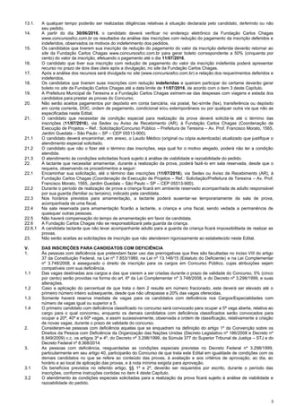 3
13.1. A qualquer tempo poderão ser realizadas diligências relativas à situação declarada pelo candidato, deferindo ou não
seu pedido.
14. A partir do dia 30/06/2016, o candidato deverá verificar no endereço eletrônico da Fundação Carlos Chagas
www.concursosfcc.com.br os resultados da análise das inscrições com redução do pagamento da inscrição deferidos e
indeferidos, observados os motivos do indeferimento dos pedidos.
15. Os candidatos que tiverem sua inscrição de redução do pagamento do valor da inscrição deferida deverão retornar ao
site da Fundação Carlos Chagas www.concursosfcc.com.br para gerar boleto correspondente a 50% (cinquenta por
cento) do valor da inscrição, efetuando o pagamento até o dia 11/07/2016.
16. O candidato que tiver sua inscrição com redução de pagamento do valor da inscrição indeferida poderá apresentar
recurso no prazo de dois dias úteis após a divulgação, no site da Fundação Carlos Chagas.
17. Após a análise dos recursos será divulgada no site (www.concursosfcc.com.br) a relação dos requerimentos deferidos e
indeferidos.
18. Os candidatos que tiverem suas inscrições com redução indeferidas e queiram participar do certame deverão gerar
boleto no site da Fundação Carlos Chagas até a data limite de 11/07/2016, de acordo com o item 3 deste Capítulo.
19. A Prefeitura Municipal de Teresina e a Fundação Carlos Chagas eximem-se das despesas com viagens e estada dos
candidatos para prestar as provas do Concurso.
20. Não serão aceitos pagamentos por depósito em conta bancária, via postal, fac-símile (fax), transferência ou depósito
em conta corrente, DOC, ordem de pagamento, condicional e/ou extemporâneos ou por qualquer outra via que não as
especificadas neste Edital.
21. O candidato que necessitar de condição especial para realização da prova deverá solicitá-la até o término das
inscrições (11/07/2016), via Sedex ou Aviso de Recebimento (AR), à Fundação Carlos Chagas (Coordenação de
Execução de Projetos – Ref.: Solicitação/Concurso Público – Prefeitura de Teresina – Av. Prof. Francisco Morato, 1565,
Jardim Guedala – São Paulo – SP – CEP 05513-900).
21.1 O candidato deverá encaminhar, em anexo, o Laudo Médico (original ou cópia autenticada) atualizado que justifique o
atendimento especial solicitado.
21.2 O candidato que não o fizer até o término das inscrições, seja qual for o motivo alegado, poderá não ter a condição
atendida.
21.3 O atendimento às condições solicitadas ficará sujeito à análise de viabilidade e razoabilidade do pedido.
22. A lactante que necessitar amamentar, durante a realização da prova, poderá fazê-lo em sala reservada, desde que o
requeira, observando os procedimentos a seguir:
22.1 Encaminhar sua solicitação, até o término das inscrições (11/07/2016), via Sedex ou Aviso de Recebimento (AR), à
Fundação Carlos Chagas (Coordenação de Execução de Projetos – Ref.: Solicitação/Prefeitura de Teresina – Av. Prof.
Francisco Morato, 1565, Jardim Guedala – São Paulo – SP – CEP 05513-900).
22.2 Durante o período de realização de prova a criança ficará em ambiente reservado acompanhada de adulto responsável
por sua guarda (familiar ou terceiro), indicado pela candidata.
22.3 Nos horários previstos para amamentação, a lactante poderá ausentar-se temporariamente da sala de prova,
acompanhada de uma fiscal.
22.4 Na sala reservada para amamentação ficarão a lactante, a criança e uma fiscal, sendo vedada a permanência de
quaisquer outras pessoas.
22.5 Não haverá compensação do tempo de amamentação em favor da candidata.
22.6 A Fundação Carlos Chagas não se responsabilizará pela guarda da criança.
22.6.1 A candidata lactante que não levar acompanhante adulto para a guarda da criança ficará impossibilitada de realizar as
provas.
23. Não serão aceitas as solicitações de inscrição que não atenderem rigorosamente ao estabelecido neste Edital.
V. DAS INSCRIÇÕES PARA CANDIDATOS COM DEFICIÊNCIA
1. Às pessoas com deficiência que pretendam fazer uso das prerrogativas que lhes são facultadas no inciso VIII do artigo
37 da Constituição Federal, na Lei nº 7.853/1989, na Lei nº 13.146/15 (Estatuto do Deficiente) e na Lei Complementar
nº 3.748/2008, é assegurado o direito de inscrição para os cargos em Concurso Público, cujas atribuições sejam
compatíveis com sua deficiência.
1.1 Das vagas destinadas aos cargos e das que vierem a ser criadas durante o prazo de validade do Concurso, 5% (cinco
por cento) serão providas na forma do art. 6º da Lei Complementar nº 3.748/2008, e do Decreto nº 3.298/1999, e suas
alterações.
1.2 Caso a aplicação do percentual de que trata o item 2 resulte em número fracionado, este deverá ser elevado até o
primeiro número inteiro subsequente, desde que não ultrapasse a 20% das vagas oferecidas.
1.3 Somente haverá reserva imediata de vagas para os candidatos com deficiência nos Cargos/Especialidades com
número de vagas igual ou superior a 5.
1.4 O primeiro candidato com deficiência classificado no concurso será convocado para ocupar a 5ª vaga aberta, relativa ao
cargo para o qual concorreu, enquanto os demais candidatos com deficiência classificados serão convocados para
ocupar a 20ª, 40ª e a 60ª vagas, e assim sucessivamente, observada a ordem de classificação, relativamente à criação
de novas vagas, durante o prazo de validade do concurso.
2. Consideram-se pessoas com deficiência aquelas que se enquadram na definição do artigo 1º da Convenção sobre os
Direitos da Pessoa com Deficiência da Organização das Nações Unidas (Decreto Legislativo nº 186/2008 e Decreto nº
6.949/2009) c.c. os artigos 3º e 4º, do Decreto nº 3.298/1999, da Súmula 377 do Superior Tribunal de Justiça – STJ e do
Decreto Federal nº 8.368/2014.
3. As pessoas com deficiência, resguardadas as condições especiais previstas no Decreto Federal nº 3.298/1999,
particularmente em seu artigo 40, participarão do Concurso de que trata este Edital em igualdade de condições com os
demais candidatos no que se refere ao conteúdo das provas, à avaliação e aos critérios de aprovação, ao dia, ao
horário e ao local de aplicação das provas, e à nota mínima exigida para aprovação.
3.1 Os benefícios previstos no referido artigo, §§ 1º e 2º, deverão ser requeridos por escrito, durante o período das
inscrições, conforme instruções contidas no item 4 deste Capítulo.
3.2 O atendimento às condições especiais solicitadas para a realização da prova ficará sujeito à análise de viabilidade e
razoabilidade do pedido.
 