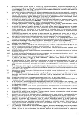 4
4. O candidato deverá declarar, quando da inscrição, ser pessoa com deficiência, especificando-a no Formulário de
Inscrição, e que deseja concorrer às vagas reservadas. Para tanto, deverá encaminhar, durante o período de inscrições
(do dia 15/06/2016 ao dia 11/07/2016), a documentação relacionada abaixo via Internet, por meio do link de inscrição
do Concurso Público (www.concursosfcc.com.br).
a) Laudo Médico expedido no prazo máximo de 12 (doze) meses antes do término das inscrições, atestando a espécie e o
grau ou nível de deficiência, com expressa referência ao código correspondente da Classificação Internacional de
Doenças - CID, bem como a provável causa da deficiência, contendo a assinatura e o carimbo do número do CRM do
médico responsável por sua emissão, anexando ao Laudo Médico as seguintes informações: nome completo, número
do documento de identidade (RG), número do CPF e identificação do Concurso;
b) O candidato com deficiência visual, além do envio da documentação indicada na letra “a” deste item, deverá solicitar,
por escrito, até o término das inscrições (11/07/2016), a confecção de prova especial em Braile, Ampliada, Software de
Leitura de Tela ou a necessidade da leitura de sua prova, especificando o tipo de deficiência;
c) O candidato com deficiência auditiva, além do envio da documentação indicada na letra “a” deste item, deverá solicitar,
por escrito, até o término das inscrições (11/07/2016), Intérprete da Língua Brasileira de Sinais;
d) O candidato com deficiência física, que necessitar de atendimento especial, além do envio da documentação indicada
na letra “a” deste item, deverá solicitar, por escrito, até o término das inscrições (11/07/2016), mobiliário adaptado e
espaços adequados para a realização da prova, designação de fiscal para auxiliar no manuseio das provas e
transcrição das respostas, salas de fácil acesso, banheiros adaptados para cadeira de rodas etc, especificando o tipo
de deficiência;
e) O candidato com deficiência que necessitar de tempo adicional para realização das provas, além do envio da
documentação indicada na letra “a” deste item, deverá encaminhar solicitação, por escrito, até o término das inscrições
(11/07/2016), com justificativa acompanhada de parecer emitido por especialista da área de sua deficiência.
4.1 Aos deficientes visuais (cegos) que solicitarem prova especial em Braile, e cuja solicitação for acolhida, serão
oferecidas provas nesse sistema, e suas respostas deverão ser transcritas também em Braile. Os referidos candidatos
deverão levar para esse fim, no dia da aplicação da prova, reglete e punção, podendo utilizar-se de soroban.
4.2 Aos deficientes visuais (baixa visão) que solicitarem prova especial Ampliada, e cuja solicitação for acolhida, serão
oferecidas provas nesse sistema.
4.2.1 O candidato deverá indicar o tamanho da fonte do texto de sua prova Ampliada, que deverá ser entre 18, 24 ou 28. Não
havendo indicação de tamanho de fonte, a prova será confeccionada em fonte tamanho 24.
4.3 Para os candidatos com deficiência visual poderá ser disponibilizado softwares de leitura de tela, mediante prévia
solicitação (durante o período de inscrições).
4.3.1 O candidato deverá optar pela utilização de um dos softwares disponíveis: Dos Vox, ou NVDA, ou JAWS ou ZoomText
(ampliação ou leitura).
4.3.2 Na hipótese de serem verificados problemas técnicos no computador e/ou no software mencionados no item 4.3.1, será
disponibilizado ao candidato, fiscal ledor para leitura de sua prova.
4.4 O candidato que encaminhar laudo médico, de acordo com o especificado no item 4 e que não tenha indicado, no ato
da inscrição, se deseja concorrer às vagas reservadas a candidatos com deficiência, será considerado
automaticamente candidato com deficiência.
4.4.1 Na ausência do envio do Laudo médico ou no caso do envio de outros documentos/exames que não constem as
informações descritas na letra “a” deste item, o requerimento de inscrição será processado como de candidato sem
deficiência, mesmo que declarada tal condição; sem prejuízo, às condições especiais impreteríveis para a realização da
prova.
5. Os candidatos que, dentro do prazo do período das inscrições, não atenderem aos dispositivos mencionados no item 4
e seus subitens serão considerados como sem deficiência e não terão a prova e/ou as condições especiais atendidas,
seja qual for o motivo alegado.
5.1 Apenas o envio do laudo médico, sem a descrição expressa da condição especial, não é suficiente para a concessão
de atendimento especial.
5.2 No dia 20/07/2016 serão publicadas no site da Fundação Carlos Chagas (www.concursosfcc.com.br), a lista contendo o
deferimento das condições especiais solicitadas, bem como a relação dos candidatos que concorrerão às vagas
reservadas.
5.2.1 Considerar-se-á válido o laudo médico que estiver de acordo com a letra “a”, item 4 deste Capítulo.
5.2.2 O candidato cujo laudo seja considerado inválido ou tenha a solicitação indeferida poderá interpor recurso no prazo de
2 (dois) dias úteis após a publicação indicada no item 5.2, vedada a juntada de documentos.
6. No ato da inscrição o candidato com deficiência deverá declarar estar ciente das atribuições do Cargo pretendido e que,
no caso de vir a exercê-lo, estará sujeito à avaliação pelo desempenho dessas atribuições, para fins de habilitação,
durante o estágio probatório.
7. O candidato com deficiência deverá declarar, quando da inscrição, se deseja concorrer às vagas reservadas a pessoas
com deficiência.
7.1 O candidato com deficiência que desejar concorrer às vagas reservadas a pessoas com deficiência deverá encaminhar
Laudo Médico, de acordo com o item 4 deste Capítulo.
8. O candidato com deficiência que não realizar a inscrição conforme instruções constantes deste Capítulo não poderá
impetrar recurso administrativo em favor de sua condição.
9. O candidato com deficiência, se classificado na forma deste Edital, além de figurar na lista de classificação geral, caso
obtenha a pontuação necessária para tanto, terá seu nome constante da lista específica de pessoas com deficiência.
10. O candidato com deficiência aprovado no Concurso de que trata este Edital, quando convocado, deverá submeter-se à
avaliação a ser realizada pela Junta Médica Oficial da Prefeitura Municipal de Teresina ou por esta credenciada,
objetivando verificar se a deficiência se enquadra na previsão da Convenção sobre os Direitos da Pessoa com
Deficiência da Organização das Nações Unidas (Decreto Legislativo nº 186/2008 e Decreto nº 6.949/2009) c.c. os
artigos 3º e 4º, do Decreto nº 3.298/1999, da Súmula 377 do Superior Tribunal de Justiça – STJ e do Decreto Federal nº
8.368/2014, observadas as seguintes disposições:
10.1 Para a avaliação, o candidato com deficiência deverá apresentar documento de identidade original e Laudo Médico
(original ou cópia autenticada) expedido no prazo de até 12 (doze) meses anteriores à referida avaliação, atestando a
espécie e o grau ou nível de deficiência, com expressa referência ao código correspondente da Classificação
 