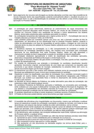 PREFEITURA DO MUNICÍPIO DE ANGATUBA
“Paço Municipal Dr. Ulysses Turelli”
Rua João Lopes Filho, 120 – Centro
CEP. 18240-000 – Angatuba/ SP - Tel. (15) 3255-9500
Processo Seletivo de Provas e Títulos Nº PS- 02/2014 Prefeitura de Angatuba/ SP - 10
12.11 Após julgamento dos recursos será divulgado as devidas alterações ocorridas caso haja procedência de
recurso interposto dentro das especificações, podendo eventualmente alterar o resultado da prova e a
classificação final e ou até a desclassificação do candidato que não obtiver a nota mínima exigida para
aprovação no Processo Seletivo.
13 DA CONTRATAÇÃOPARA AFUNÇÃO
13.1 A contratação por prazo determinado destina-se ao preenchimento de vagas temporárias nas
categorias funcionais elencadas neste Processo Seletivo, em virtude da não existência de titulares
providos por Concurso Público e/ou resultantes de licenças e outros afastamentos dos titulares
efetivos, sendo estes substituídos pelos candidatos aprovados no certame.
13.2 As contratações temporárias são realizadas sob o regime jurídico da CLT – Consolidação das Leis do
Trabalho (Decreto-Lei Federal nº 5452, de 01/05/1943).
13.3 Cada candidato poderá ser contratado apenas uma única vez, até a chamada completa da lista de
classificados, em decorrência de sua classificação final no presente Processo Seletivo, podendo a
critério da administração e em face da necessidade do serviço público, a listagem ter novo início de
chamada dentro do prazo de validade do Processo Seletivo adotando-se em tudo as mesmas regras já
estabelecidas.
13.4 A desistência expressa da contratação, ou o não comparecimento do candidato à sessão de
oferecimento da contratação (desistência tácita), não impedirá nova convocação para contratação
decorrente de sua classificação final neste Processo Seletivo, desde que seja aguardado o
chamamento completo da lista e resguardado a posição do candidato na lista de classificados.
13.5 A contratação obedecerá rigorosamente à ordem de classificação dos candidatos aprovados,
observada a necessidade da Prefeitura Municipal e o limite fixado por lei.
13.6 A aprovação no Processo Seletivo não gera direito à contratação, mas esta, quando se fizer, respeitará
a ordem de classificação final.
13.7 Por ocasião do chamamento que antecede a contratação, os candidatos classificados deverão
apresentar documentos originais, acompanhados de uma cópia que comprovem os requisitos para
provimento e que deram condições de inscrição, estabelecidos no presente Edital, bem como os
demais documentos legais que lhe forem exigidos.
13.7.1 O chamamento que trata o item anterior será realizado mediante norma de convocação da Prefeitura
Municipal que estabelecerá o prazo mínimo para comparecimento do candidato.
13.8 Obedecida à ordem de classificação, para efeito de contratação, fica o candidato convocado sujeito à
aprovação em exame médico, elaborado por médicos especialmente designados pela Prefeitura
Municipal, que avaliará sua capacidade física e mental no desempenho das tarefas pertinentes a
Função a que concorre.
13.8.1 As decisões do Serviço Médico da Prefeitura, de caráter eliminatório para efeito de contratação, são
soberanas e delas não caberá qualquer recurso.
13.9 Os candidatos Portadores de Deficiência, aprovados e habilitados, se convocados para contratação,
serão avaliados por uma equipe multidisciplinar nomeada pela Prefeitura Municipal de Angatuba / SP
que atestará a compatibilidade das atividades exercidas da Função com o grau e especificidade da
deficiência declarada a avaliação será de caráter eliminatório para efeito de contratação.
13.10 O candidato classificado se obriga a manter atualizado o endereço perante a Prefeitura Municipal.
13.11 O Prefeito do Município poderá solicitar outros documentos que julgar necessário.
14 DAS DISPOSIÇÕES FINAIS
14.1 A inexatidão das afirmativas e/ou irregularidades nos documentos, mesmo que verificadas a qualquer
tempo em especial por ocasião da contratação, acarretarão a nulidade da inscrição, com todas as suas
decorrências, sem prejuízo das demais medidas de ordem administrativa, civil ou criminal;
14.2 O candidato deverá manter atualizado seu endereço durante o prazo de validade do Processo Seletivo,
desde que aprovado, junto à Prefeitura de Angatuba / SP; não lhe cabendo qualquer reclamação caso
não seja possível à mesma informá-lo da contratação, por falta da citada atualização;
14.3 O não atendimento, pelo candidato, das condições estabelecidas neste Edital, implicará sua eliminação
do Processo seletivo, a qualquer tempo;
14.4 Será excluído do Processo Seletivo o candidato que, além das demais hipóteses previstas neste Edital:
a) Apresentar-se após o horário estabelecido para a realização da (s) prova (s);
b) Apresentar-se para a prova em outro local que não seja o previsto no Edital de Convocação;
c) Não comparecer à prova, seja qual for o motivo alegado;
d) Não apresentar um dos documentos de identidade exigidos nos termos deste Edital, para a
realização da prova;
 