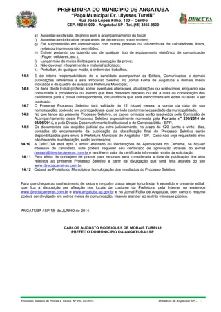 PREFEITURA DO MUNICÍPIO DE ANGATUBA
“Paço Municipal Dr. Ulysses Turelli”
Rua João Lopes Filho, 120 – Centro
CEP. 18240-000 – Angatuba/ SP - Tel. (15) 3255-9500
Processo Seletivo de Provas e Títulos Nº PS- 02/2014 Prefeitura de Angatuba/ SP - 11
e) Ausentar-se da sala de prova sem o acompanhamento do fiscal;
f) Ausentar-se do local de prova antes de decorrido o prazo mínimo;
g) For surpreendido em comunicação com outras pessoas ou utilizando-se de calculadoras, livros,
notas ou impressos não permitidos;
h) Estiver portando ou fazendo uso de qualquer tipo de equipamento eletrônico de comunicação
(Pager, celulares, etc.);
i) Lançar mão de meios ilícitos para a execução da prova;
j) Não devolver integralmente o material solicitado;
k) Perturbar, de qualquer modo, a ordem dos trabalhos.
14.5 É de inteira responsabilidade de o candidato acompanhar os Editais, Comunicados e demais
publicações referentes a este Processo Seletivo no Jornal Folha de Angatuba e demais meios
indicados e do quadro de avisos da Prefeitura Municipal;
14.6 Os itens deste Edital poderão sofrer eventuais alterações, atualizações ou acréscimos, enquanto não
consumada a providência ou evento que lhes disserem respeito ou até a data da convocação dos
candidatos para a prova correspondente, circunstância que será mencionada em edital ou aviso a ser
publicado.
14.7 O Presente Processo Seletivo terá validade de 12 (doze) meses, a contar da data de sua
homologação, podendo ser prorrogado até igual período conforme necessidade da municipalidade.
14.8 No que tange ao presente Processo Seletivo, os casos omissos serão resolvidos pela Comissão de
Acompanhamento deste Processo Seletivo especialmente nomeada pela Portaria nº 250/2014 de
04/06/2014, e pela Directa Desenvolvimento Institucional e de Carreiras Ltda - EPP.
14.9 Os documentos não exigidos judicial ou extra-judicialmente, no prazo de 120 (cento e vinte) dias,
contados do encerramento da publicação da classificação final do Processo Seletivo serão
disponibilizados para envio à Prefeitura Municipal de Angatuba / SP. Caso não seja requisitado e/ou
não havendo manifestação, serão incinerados;
14.10 A DIRECTA está apta a emitir Atestado ou Declarações de Aprovações no Certame, se houver
interesse do candidato, este poderá requerer seu certificado de aprovação através do e-mail
contato@directacarreiras.com.br e recolher o valor do certificado informado no ato da solicitação.
14.11 Para efeito de contagem de prazos para recursos será considerada a data de publicação dos atos
relativos ao presente Processo Seletivo a partir da divulgação que será feita através do site
www.directacarreiras.com.br.
14.12 Caberá ao Prefeito do Município a homologação dos resultados do Processo Seletivo.
Para que chegue ao conhecimento de todos e ninguém possa alegar ignorância, é expedido o presente edital,
que fica à disposição por afixação nos locais de costume da Prefeitura, pela Internet no endereço
www.directacarreiras.com.br e www.angatuba.sp.gov.br e no Jornal Folha de Angatuba, bem como o resumo
poderá ser divulgado em outros meios de comunicação, visando atender ao restrito interesse público.
ANGATUBA / SP,18 de JUNHO de 2014.
CARLOS AUGUSTO RODRIGUES DE MORAIS TURELLI
PREFEITO DO MUNICÍPIO DA ANGATUBA / SP
 