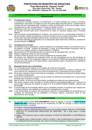 PREFEITURA DO MUNICÍPIO DE ANGATUBA
“Paço Municipal Dr. Ulysses Turelli”
Rua João Lopes Filho, 120 – Centro
CEP. 18240-000 – Angatuba/ SP - Tel. (15) 3255-9500
Processo Seletivo de Provas e Títulos Nº PS- 02/2014 Prefeitura de Angatuba/ SP - 3
3 - CONSIDERAÇÕES GERAIS, CONDIÇÕES PARA INSCRIÇÃO E REQUISITOS GERAIS PARA
CONTRATAÇÃO
3.1 Considerações Gerais
A inscrição do candidato implicará no conhecimento e na tácita aceitação das normas e condições
estabelecidas neste edital, em relação às quais não poderá alegar desconhecimento. O deferimento da
inscrição dar-se-á automaticamente, mediante o correto preenchimento da ficha de inscrição online e
ao pagamento do valor correspondente a Função que deseja concorrer.
3.1.1 Objetivando evitar ônus desnecessários, o candidato deverá orientar-se no sentido de recolher o valor
da inscrição somente após tomar conhecimento de todos os requisitos exigidos para o Processo
Seletivo.
3.1.2 São de exclusiva responsabilidade do candidato, sob as penas da Lei, as informações fornecidas no
ato da inscrição. Aquele que preencher a ficha de inscrição on-line ou prestar informações inverídicas,
mesmo que o fato seja constatado posteriormente, será excluído do Processo Seletivo.
3.1.3 As inscrições efetuadas em desacordo com as disposições deste Edital serão indeferidas, obedecendo
ao prazo descrito no ITEM 4.7.
3. 2 Condições para inscrição
3.2.1 Ser Brasileiro nato ou naturalizado, conforme disposto na Constituição Federal, em consonância com a
lei Federal nº 6.815/80 – Estatuto do Estrangeiro, e ainda, se de Nacionalidade Portuguesa, estar de
acordo com os critérios contidos no Decreto Federal nº 70436/72;
3.2.2 Ser possuidor do CPF devidamente ativo e do Documento de Identidade (RG), com foto;
3.2.3 Efetuar o pagamento devido do valor da inscrição;
3.2.4 Conhecer e estar de acordo com as normas e exigências do presente edital;
3.2.5 As pessoas com deficiência que pretendam fazer uso das prerrogativas que lhe são facultadas no
inciso VIII do artigo 37 da Constituição Federal e na Lei Federal 7.853/89 são asseguradas o direito de
inscrição para as Funções no Processo Seletivo, cujas atribuições sejam compatíveis com a deficiência
de que são portadoras.
3.3 Requisitos Gerais para a Contratação
3.3.1 Ter 18 (dezoito) anos completos ou a completar até a data da convocação;
3.3.2 Ter bons antecedentes, achando-se em pleno exercício de seus direitos civis, políticos e eleitorais, bem
como nada ter que o desabone ou que o torne incompatível com o desempenho de suas funções;
3.3.3 Se do sexo masculino, possuir até a data da contratação, o Certificado de Dispensa do Serviço Militar
ou Certificado de Reservista;
3.3.4 Gozar de boa saúde física e mental e não ser portador de deficiência incompatível com o exercício das
atividades que competem a Função;
3.3.5 Não ter sofrido, no exercício de função pública, penalidade por prática de atos desabonadores;
3.3.6 Não exercer qualquer cargo, Emprego ou Função Pública de acumulação proibida com o exercício da
nova Função, observado ao disposto no artigo 37 § 10 da CONSTITUIÇÃO FEDERAL, alterada pela
EC Nº20/98;
3.3.7 A comprovação da documentação hábil de que os candidatos possuem os requisitos aqui exigidos para
o Processo Seletivo, será solicitada por ocasião da contratação para a Função;
3.3.8 A não apresentação de qualquer dos documentos implicará na impossibilidade de aproveitamento do
candidato em decorrência de sua habilitação no Processo Seletivo, anulando-se todos os atos
decorrentes de sua inscrição.
4 - DAS INSCRIÇÕES
4.1 As inscrições ficarão abertas EXCLUSIVAMENTE através da internet, no período de DE 21 Á 30 de
JUNHO DE 2014, respeitando para fins de recolhimento do valor de inscrição o horário bancário
devendo para tanto o candidato:
a) Acessar o site www.directacarreiras.com.br;
b) Localizar o atalho correspondente aos Concursos com inscrições abertas, selecionar o PROCESSO
SELETIVO Nº PS-02/2014DA PREFEITURA DE ANGATUBA / SP e clicar sobre a Função
pretendida.
c) Digitar o CPF,preencher todos os dados solicitados na FICHA DE INSCRIÇÃO e CONFIRMAR OS
DADOS.
d) Em seguida, gerar o boleto bancário, imprimir e recolher o valor correspondente em qualquer banco
ou instituição financeira autorizada, até a data de vencimento expressa no boleto bancário.
 