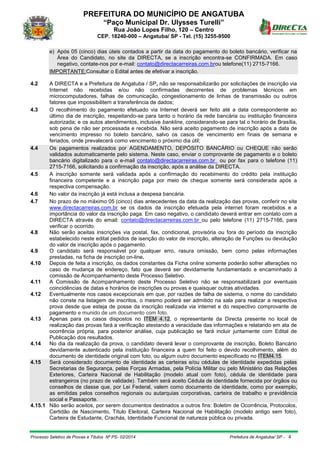 PREFEITURA DO MUNICÍPIO DE ANGATUBA
“Paço Municipal Dr. Ulysses Turelli”
Rua João Lopes Filho, 120 – Centro
CEP. 18240-000 – Angatuba/ SP - Tel. (15) 3255-9500
Processo Seletivo de Provas e Títulos Nº PS- 02/2014 Prefeitura de Angatuba/ SP - 4
e) Após 05 (cinco) dias úteis contados a partir da data do pagamento do boleto bancário, verificar na
Área do Candidato, no site da DIRECTA, se a inscrição encontra-se CONFIRMADA. Em caso
negativo, contate-nos por e-mail: contato@directacarreiras.com.brou telefone(11) 2715-7166.
IMPORTANTE:Consultar o Edital antes de efetivar a inscrição.
4.2 A DIRECTA e a Prefeitura de Angatuba / SP, não se responsabilizarão por solicitações de inscrição via
Internet não recebidas e/ou não confirmadas decorrentes de problemas técnicos em
microcomputadores, falhas de comunicação, congestionamento de linhas de transmissão ou outros
fatores que impossibilitem a transferência de dados;
4.3 O recolhimento do pagamento efetuado via Internet deverá ser feito até a data correspondente ao
último dia de inscrição, respeitando-se para tanto o horário da rede bancária ou instituição financeira
autorizada; e os autos atendimentos, inclusive bankline, considerando-se para tal o horário de Brasília,
sob pena de não ser processada e recebida. Não será aceito pagamento de inscrição após a data de
vencimento impresso no boleto bancário, salvo os casos de vencimento em finais de semana e
feriados, onde prevalecerá como vencimento o próximo dia útil;
4.4 Os pagamentos realizados por AGENDAMENTO, DEPÓSITO BANCÁRIO ou CHEQUE não serão
validados automaticamente pelo sistema. Neste caso, enviar o comprovante de pagamento e o boleto
bancário digitalizado para o e-mail contato@directacarreiras.com.br ou por fax para o telefone (11)
2715-7166, solicitando a confirmação da inscrição, após a análise da DIRECTA.
4.5 A inscrição somente será validada após a confirmação do recebimento do crédito pela instituição
financeira competente e a inscrição paga por meio de cheque somente será considerada após a
respectiva compensação.
4.6 No valor da inscrição já está inclusa a despesa bancária.
4.7 No prazo de no máximo 05 (cinco) dias antecedentes da data da realização das provas, conferir no site
www.directacarreiras.com.br se os dados da inscrição efetuada pela internet foram recebidos e a
importância do valor da inscrição paga. Em caso negativo, o candidato deverá entrar em contato com a
DIRECTA através do email: contato@directacarreiras.com.br ou pelo telefone (11) 2715-7166, para
verificar o ocorrido.
4.8 Não serão aceitas inscrições via postal, fax, condicional, provisória ou fora do período da inscrição
estabelecido neste edital pedidos de isenção do valor de inscrição, alteração de Funções ou devolução
do valor de inscrição após o pagamento.
4.9 O candidato será responsável por qualquer erro, rasura omissão, bem como pelas informações
prestadas, na ficha de inscrição on-line.
4.10 Depois de feita a inscrição, os dados constantes da Ficha online somente poderão sofrer alterações no
caso de mudança de endereço, fato que deverá ser devidamente fundamentado e encaminhado à
comissão de Acompanhamento deste Processo Seletivo.
4.11 A Comissão de Acompanhamento deste Processo Seletivo não se responsabilizará por eventuais
coincidências de datas e horários de inscrições ou provas e quaisquer outras atividades.
4.12 Eventualmente nos casos excepcionais em que, por razões de falha de sistema, o nome do candidato
não conste na listagem de inscritos, o mesmo poderá ser admitido na sala para realizar a respectiva
prova desde que esteja de posse da inscrição realizada via internet e do respectivo comprovante de
pagamento e munido de um documento com foto.
4.13 Apenas para os casos dispostos no ITEM 4.12, o representante da Directa presente no local de
realização das provas fará a verificação atestando a veracidade das informações e relatando em ata de
ocorrência própria, para posterior análise, cuja publicação se fará incluir juntamente com Edital de
Publicação dos resultados.
4.14 No dia da realização da prova, o candidato deverá levar o comprovante de inscrição, Boleto Bancário
devidamente autenticado pela instituição financeira a quem foi feito o devido recolhimento, além do
documento de identidade original com foto, ou algum outro documento especificado no ITEM4.15.
4.15 Será considerado documento de identidade as carteiras e/ou cédulas de identidade expedidas pelas
Secretarias de Segurança, pelas Forças Armadas, pela Polícia Militar ou pelo Ministério das Relações
Exteriores, Carteira Nacional de Habilitação (modelo atual com foto), cédula de identidade para
estrangeiros (no prazo de validade). Também será aceito Cédula de identidade fornecida por órgãos ou
conselhos de classe que, por Lei Federal, valem como documento de identidade, como por exemplo,
as emitidas pelos conselhos regionais ou autarquias corporativas, carteira de trabalho e previdência
social e Passaporte.
4.15.1 Não serão aceitos, por serem documentos destinados a outros fins: Boletim de Ocorrência, Protocolos,
Certidão de Nascimento, Título Eleitoral, Carteira Nacional de Habilitação (modelo antigo sem foto),
Carteira de Estudante, Crachás, Identidade Funcional de natureza pública ou privada.
 