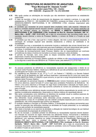 PREFEITURA DO MUNICÍPIO DE ANGATUBA
“Paço Municipal Dr. Ulysses Turelli”
Rua João Lopes Filho, 120 – Centro
CEP. 18240-000 – Angatuba/ SP - Tel. (15) 3255-9500
Processo Seletivo de Provas e Títulos Nº PS- 02/2014 Prefeitura de Angatuba/ SP - 5
4.16 Não serão aceitas as solicitações de inscrição que não atenderem rigorosamente ao estabelecido
neste Edital.
4.17 O Valor da inscrição a título de ressarcimento de despesas com material e serviços, é a que está
estabelecida no ITEM 2.5 – DO QUADRO DE FUNÇÕES, constante do Edital, a favor da DIRECTA
DESENVOLVIMENTO INSTITUCIONAL E DE CARREIRAS LTDA, empresa responsável pelo
Processo Seletivo;
4.18 O candidato que necessitar de prova especial (letra ampliada), ledor, sala especial, intérprete de
libras,ou condição especial deverá requerer durante o período de inscrição, em campo específico da
Ficha de Inscrição própria, ou solicitá-la, via SEDEX a DIRECTA DESENVOLVIMENTO
INSTITUCIONAL E DE CARREIRAS LTDA, localizada na Rua Dr. Graciano Geribello, 308 “A”,
Bairro Alto – Itu/SP - CEP 13.311-010, até a data do encerramento das inscrições,(neste caso, o
candidato deverá informar o nome do Processo Seletivo, o número do Edital e a Função ao qual
concorre).
4.19 O candidato que não o fizer, seja qual for o motivo alegado, não terá a prova especial preparada. A
solicitação de condição especial será atendida obedecendo a critérios de viabilidade e de
razoabilidade.
4.20 A candidata que tiver a necessidade de amamentar durante a realização das provas deverá levar um
acompanhante, que ficará em sala reservada para essa finalidade e que será responsável pela guarda
da criança. A candidata nesta condição que não levar acompanhante, não realizará a prova.
4.21 A Comissão de Acompanhamento deste Processo Seletivo não se responsabilizará por eventuais
coincidências de datas e horários de inscrições ou provas e quaisquer outras atividades.
4.22 O período de Inscrição, bem como todas as etapas constantes deste edital serão realizadas
observando o horário oficial de Brasília/DF.
4.23 Informações referentes ao Processo Seletivo poderão ser obtidas no site www.directacarreiras.com.br,
ou de segunda a sexta feira das 08h30min às 17h30min horas, pelo telefone (11) 2715-7166.
5 DOS CANDIDATOS PORTADORES DE DEFICIÊNCIA
5.1 Às pessoas portadoras de deficiência ou necessidades especiais são asseguradas o direito de se
inscrever neste Processo Seletivo, desde que a deficiência de que são portadoras seja compatível com
as atribuições da Função a ser preenchida.
5.2 Em obediência aos dispostos no art. 37 § 1º e 2º, Lei Federal n° 7.853/89 e no Decreto Federal
n.°3.298, de 20 de Dezembro de 1999, ser-lhe-á reservado o percentual de 5% (cinco por cento) das
VAGAS ABERTAS PARA A FUNÇÃO a qual concorre, ou que vier a surgir temporariamente durante a
validade deste Processo Seletivo.
5.3 Se na aplicação do percentual disposto no ITEM 5.2,resultar número fracionado igual ou superior a
0,5 (cinco décimos), estará formada 01 (uma) vaga para candidatos Portadores de Deficiência. Se
inferior a 0,5 (cinco décimos) a formação da vaga ficará condicionada à elevação da fração para o
mínimo de 0,5 (cinco décimos), caso haja aumento suficiente do número de candidatos convocados
para a Função.
5.4 Será considerada como deficiência àquela conceituada na medicina especializada de acordo com os
padrões mundialmente estabelecidos, observados os critérios médicos de capacitação laboral;
5.5 Não serão considerados como deficiência os distúrbios de acuidade visual ou auditiva passíveis de
correção simples pelo uso de lentes ou aparelhos específicos;
5.6 Aos deficientes visuais (amblíopes) serão oferecidas provas ampliadas, com tamanho de letra
correspondente a corpo 24. O candidato que não solicitar condições especiais para a prova no prazo
estabelecido, não a terá preparada seja qual for sua alegação;
5.7 É condição obstativa a inscrição no Processo Seletivo, a necessidade de auxiliares permanentes para
auxiliar na execução das atribuições inerentes as atividades da Função pretendida, ou na realização
da prova pelo portador de necessidade especial;
5.8 Não obsta à inscrição ou ao exercício da atividade a utilização de material tecnológico de uso habitual
ou a necessidade de preparação de ambiente físico;
5.9 No ato da inscrição, o candidato portador de deficiência ou necessidades especiais deverá declarar
sua intenção de concorrer às vagas reservadas aos deficientes físicos, mencionando a deficiência
da qual é portador. Ele também deverá enviar o Laudo Médico atestando a espécie, o grau ou nível de
deficiência, com expressa referência ao código correspondente da Classificação Internacional de
Doença – CID, bem como a provável causa de deficiência, via SEDEX à DIRECTA
DESENVOLVIMENTO INSTITUCIONAL E DE CARREIRAS LTDA, localizada na Rua Dr. Graciano
Geribello, “308-A”; Bairro Alto – Itu/SP - CEP 13.311-010, até a data do encerramento das
inscrições; Importante: mencionar o nome completo do candidato, nome do Processo Seletivo, número
do edital e Função ao qual concorre.
 