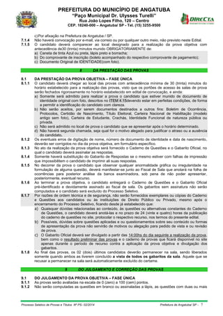 PREFEITURA DO MUNICÍPIO DE ANGATUBA
“Paço Municipal Dr. Ulysses Turelli”
Rua João Lopes Filho, 120 – Centro
CEP. 18240-000 – Angatuba/ SP - Tel. (15) 3255-9500
Processo Seletivo de Provas e Títulos Nº PS- 02/2014 Prefeitura de Angatuba/ SP - 7
c)Por afixação na Prefeitura de Angatuba / SP.
7.1.4 Não haverá convocação por e-mail, via correio ou por qualquer outro meio, não previsto neste Edital.
7.1.5 O candidato deverá comparecer ao local designado para a realização da prova objetiva com
antecedência de30 (trinta) minutos munido OBRIGATORIAMENTE de:
a) Caneta de tinta Azul ou preta, lápis preto e borracha;
b) Do comprovante de inscrição (boleto acompanhado do respectivo comprovante de pagamento);
c) Documento Original de IDENTIDADE(com foto).
8 DA PRESTAÇÃO DAS PROVAS
8.1 DA PRESTAÇÃO DA PROVA OBJETIVA – FASE ÚNICA
8.1.1 O candidato deverá chegar ao local das provas com antecedência mínima de 30 (trinta) minutos do
horário estabelecido para a realização das provas, visto que os portões de acesso às salas de prova
serão fechados rigorosamente no horário estabelecido em edital de convocação, e ainda:
a) Somente será admitido para realizar a prova o candidato que estiver munido de documento de
identidade original com foto, descritos no ITEM 4.15devendo estar em perfeitas condições, de forma
a permitir a identificação do candidato com clareza.
b) Não serão aceitos, por serem documentos destinados a outros fins: Boletim de Ocorrência,
Protocolos, Certidão de Nascimento, Título Eleitoral, Carteira Nacional de Habilitação (modelo
antigo sem foto), Carteira de Estudante, Crachás, Identidade Funcional de natureza pública ou
privada.
c) Não será admitido no local de prova o candidato que se apresentar após o horário determinado.
d) Não haverá segunda chamada, seja qual for o motivo alegado para justificar o atraso ou a ausência
do candidato.
8.1.2 Os eventuais erros de digitação de nome, número de documento de identidade e data de nascimento,
deverão ser corrigidos no dia da prova objetiva, em formulário específico.
8.1.3 No ato da realização da prova objetiva será fornecido o Caderno de Questões e o Gabarito Oficial, no
qual o candidato deverá assinalar as respostas.
8.1.4 Somente haverá substituição do Gabarito de Respostas se o mesmo estiver com falhas de impressão
que impossibilitem o candidato de imprimir ali suas respostas.
8.1.5 No decorrer da prova o candidato que observar qualquer anormalidade gráfica ou irregularidade na
formulação de alguma questão, deverá manifestar-se junto ao Fiscal de Sala que anotará na folha de
ocorrências para posterior análise da banca examinadora, sob pena de não poder apresentar,
posteriormente, eventual recurso.
8.1.6 Ao terminar a prova objetiva, o candidato entregará o Caderno de Questões e o Gabarito Oficial
pré-identificado e devidamente assinado ao fiscal de sala. Os gabaritos sem assinatura não serão
computados e o candidato será excluído do Processo Seletivo.
8.1.7 Por razões de ordem técnica e de segurança, não serão fornecidos exemplares ou cópias do Caderno
e Questões aos candidatos ou às instituições de Direito Público ou Privado, mesmo após o
encerramento do Processo Seletivo, ficando desde já estabelecido que:
a) Quaisquer dúvidas relacionadas ao conteúdo, às questões ou alternativas constantes do Caderno
de Questões, o candidato deverá anotá-las e no prazo de 24 (vinte e quatro) horas da publicação
do caderno de questões no site, protocolar o respectivo recurso, nos termos do presente edital.
b) Possíveis, dúvidas sobre questões aplicadas e ou questionamentos sobre seu conteúdo ou formas
de apresentação da prova não servirão de motivos ou alegação para pedido de vista e ou revisão
de prova.
c) O Gabarito Oficial deverá ser divulgado a partir das 14:00hs do dia seguinte a realização da prova,
bem como o resultado preliminar das provas e o caderno de provas que ficará disponível no site
apenas durante o período de recurso contra a aplicação da prova objetiva e divulgação dos
gabaritos.
8.1.8 Ao final das provas, os 02 (dois) últimos candidatos deverão permanecer na sala, sendo liberados
somente quando ambos as tiverem concluído a vista de todos os gabaritos da sala. Aquele que se
recusar a permanecer na sala será automaticamente excluído do certame.
9 DO JULGAMENTO E CORREÇÃO DAS PROVAS
9.1 DO JULGAMENTO DA PROVA OBJETIVA – FASE ÚNICA
9.1.1 As provas serão avaliadas na escala de 0 (zero) a 100 (cem) pontos.
9.1.2 Não serão computadas as questões em branco ou assinaladas a lápis, as questões com duas ou mais
 