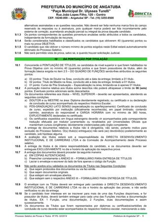 PREFEITURA DO MUNICÍPIO DE ANGATUBA
“Paço Municipal Dr. Ulysses Turelli”
Rua João Lopes Filho, 120 – Centro
CEP. 18240-000 – Angatuba/ SP - Tel. (15) 3255-9500
Processo Seletivo de Provas e Títulos Nº PS- 02/2014 Prefeitura de Angatuba/ SP - 8
alternativas assinaladas e as questões rasuradas. Não deverá ser feita nenhuma marca fora do campo
reservado às respostas ou à assinatura, pois qualquer marca poderá ser lida incorretamente pelo
sistema de correção, acarretando anulação parcial ou integral da prova daquele candidato.
9.1.3 Os pontos correspondentes às questões porventura anuladas serão atribuídos a todos os candidatos,
independente da formulação de recursos.
9.1.4 Serão considerados habilitados e classificados os candidatos que obtiverem 40 (quarenta) pontos ou
mais na prova OBJETIVA.
9.1.5 O candidato que não obtiver o número mínimo de pontos exigidos neste Edital estará automaticamente
eliminado do Processo Seletivo.
9.1.6 Não será permitido vista de prova, salvo se, e quando houver solicitação Judicial.
10 DA PONTUAÇÃO POR TITULAÇÃO
10.1 Concorrerão à PONTUAÇÃO DE TÍTULOS, os candidatos de nível superior e que forem habilitados na
Prova Objetiva com no mínimo 40 (quarenta) pontos e que forem possuidores de títulos, além da
formação básica exigida no item 2.5 – DO QUADRO DE FUNÇÕES sendo-lhes atribuídos os seguintes
pontos:
a) 03 pontos: Título de Doutor na Área, concluído até a data da entrega; limitado a 01 título.
b) 02 pontos: Título de Mestre na Área, concluído até a data da entrega; limitado a 01 títulos.
c) 01 ponto: Curso de Pós Graduação – Especialização na área, limitando-se à apenas 01 títulos.
10.2 A pontuação máxima relativa aos títulos acima descritos não poderá ultrapassar o limite de 06 (seis)
pontos. Eventuais pontos adicionais serão descartados.
10.3 Os documentos referentes aos títulos – NÍVEL SUPERIOR - deverão ser apresentados, atendendo as
seguintes condições:
a) DOUTOR e ou MESTRE na área: Diploma devidamente registrado; ou certificado e ou declaração
de conclusão de curso acompanhado do respectivo Histórico Escolar;
b) PÓS-GRADUAÇÃO LATO SENSU (especialização ou aperfeiçoamento): Certificado de conclusão
de curso, expedido por instituição (oficialmente reconhecida), em papel timbrado, contendo
carimbo, assinatura do responsável e CARGA HORÁRIA com no mínimo de 360 horas,
EXPLICITAMENTE declaradas no certificado.
c) Os certificados expedidos em língua estrangeira deverão vir acompanhados pela correspondente
tradução efetuada por tradutor juramentado ou revalidados por Universidades Oficiais que
mantenham cursos congêneres; devidamente credenciadas pelo órgão competente.
10.4 A entrega de documentos relativos a títulos não é obrigatória, não sendo, portanto motivo para
exclusão do Processo Seletivo. O(s) título(s) entregue(s) não será (ao) devolvido(s) posteriormente ao
candidato, sob hipótese alguma.
10.5 A avaliação dos títulos estará sob a responsabilidade da DIRECTA DESENVOLVIMENTO
INSTITUCIONAL E DE CARREIRAS LTDA e da Comissão de Acompanhamento deste Processo
seletivo.
10.6 A entrega de títulos é de inteira responsabilidade do candidato, e os documentos deverão ser
entregues EXCLUSIVAMENTE no dia e horário da aplicação da respectiva prova.
10.7 A entrega dos documentos deverá proceder da seguinte maneira:
a) EM CÓPIAS AUTENTICADAS.
b) Preencher corretamente o ANEXO III – FORMULÁRIO PARA ENTREGA DE TÍTULOS
c) Lacrar o envelope e escrever do lado de fora apenas o código da Função.
10.8 Não serão aceitos e/ou validados os documentos de Títulos nas Seguintes Condições:
a) Que sejam protocolos dos documentos ou via fac-simile.
b) Que sejam documentos originais.
c) Que estejam em envelopes abertos.
d) Que estejam sem o respectivo ANEXO III – FORMULÁRIO PARA ENTREGA DE TÍTULOS.
10.9 O envelope com os Títulos deverá ser entregue pelo candidato à DIRECTA DESENVOLVIMENTO
INSTITUCIONAL E DE CARREIRAS LTDA no dia e horário da aplicação das provas, e não serão
verificados no ato da entrega.
10.10 Se o candidato tiver interesse em se inscrever para mais de uma das Funções disponíveis, e for
possuidor de títulos, deverá também entregar para cada uma das Funções inscritas a documentação
de títulos, EX: 1 Função, uma documentação, 2 Funções, duas documentações e assim
sucessivamente.
10.11 Os documentos de Títulos que forem representados por diplomas ou certificados/certidões de
conclusão de curso deverão estar acompanhados do respectivo histórico escolar, mencionando a data
 