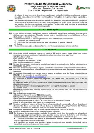 PREFEITURA DO MUNICÍPIO DE ANGATUBA
“Paço Municipal Dr. Ulysses Turelli”
Rua João Lopes Filho, 120 – Centro
CEP. 18240-000 – Angatuba/ SP - Tel. (15) 3255-9500
Processo Seletivo de Provas e Títulos Nº PS- 02/2014 Prefeitura de Angatuba/ SP - 9
da colação de grau, bem como deverão ser expedidos por Instituição Oficial ou reconhecidos, em papel
timbrado, e deverão conter carimbo e identificação da instituição e do responsável pela expedição do
documento.
10.12 Sob nenhuma hipótese serão aceitos documentos fora desta data e no período destinado à respectiva
prova.Não serão aceitos substituições de documentos posteriores à data fixada, bem como títulos que
não constem dos itens apresentados neste capítulo. Também não será permitida a anexação de
qualquer documento ao formulário de interposição
11 - DA CLASSIFICAÇÃO
11.1 A nota final do candidato habilitado no concurso será igual à somatória da pontuação da prova escrita
objetiva mais a pontuação por Titulação, apenas para os candidatos que forem habilitados na Prova
objetiva com no mínimo 40 pontos.
11.2 Em caso de igualdade na classificação definitiva terão preferência sucessivamente:
a) O candidato que tiver mais idade;
b) O candidato que tiver maior número de filhos menores de 18 anos ou inválidos;
c) Sorteio.
11.3 Os candidatos aprovados serão classificados por ordem decrescente de valor da nota final.
12 DO RECURSO
12.1 O candidato poderá apresentar recurso no prazo de 24 (vinte e quatro) horas, desde que versem,
exclusivamente, sobre questões de legalidade contadas, respectivamente: a partir da:
a) Publicação do Edital;
b) Da aplicação das provas;
c) Da divulgação dos Gabaritos Oficiais;
d) Do Resultado das Provas e Títulos.
12.2 No caso de recurso em pendência, o candidato participará, condicionalmente, da fase subsequente do
PROCESSO SELETIVO.
12.3 O recurso deverá ter argumentação lógica e consistente, caso contrário será preliminarmente indeferido.
12.4 Recursos inconsistentes e/ou fora das especificações estabelecidas neste edital serão preliminarmente
indeferidos.
12.5 O candidato interessado em interpor recurso quanto a qualquer uma das fases estabelecidas no
ITEM12.1 deverá proceder da seguinte maneira:
a) Acessar o site www.directacarreiras.com.br
b) Clicar sobre o Processo Seletivo de: Angatuba / SP – PROCESSO SELETIVO – EDITAL Nº PS-
02/2014;
c) Localizar o botão “RECURSO” (que somente estará visível se estiver dentro do prazo disponível para
algum tipo de recurso).
d) Preencher corretamente os campos do formulário correspondente ao tipo de recurso.
e) Clicar em enviar.
Observação: somente será permitido o protocolo de um único recurso para cada tipo discriminado no
item 12.1.
12.6 Não serão aceitos recursos que:
a) Estejam em desacordo com o ITEM 12 deste edital.
b) Estejam fora do prazo estabelecido para cada etapa.
c) Não apresentem fundamentação lógica e consistente.
d) Apresentem argumentação IDÊNTICA a outro recurso recebido anteriormente.
e) Que se refiram a etapas cujos prazos já forma expirados.
12.7 Recebido o pedido de recurso, a Banca Examinadora decidirá pela manutenção, reforma do pedido ou
ato recorrido, dando-se ciência da referida decisão a Comissão de Acompanhamento do Processo
Seletivo e ao interessado, ambos via email por documento em formato PDF.
12.8 Em hipótese alguma haverá, vista de provas, revisão de recursos e recurso do recurso.
12.9 O recurso apresentado fora do prazo estabelecido será indeferido.
12.10 Se do exame de recursos resultar anulação de questão ou de item de questão, ou alteração de
Gabarito, a pontuação correspondente a essa questão, item ou alteração de Gabarito será atribuído a
todos os candidatos, independente de terem recorrido, ficando desde já estabelecido que:
a) O candidato que acertou uma questão, e posteriormente esta seja anulada, ele permanecerá com o
ponto já conquistado pelo acerto da questão;
b) O candidato que acertou uma questão, e posteriormente esta seja alterada, ele perderá o ponto
conquistado anteriormente pelo acerto da questão;
 