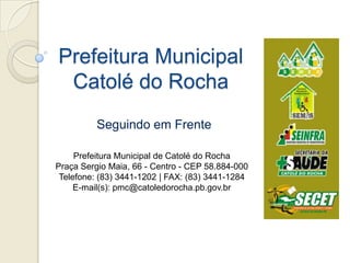 Prefeitura MunicipalCatolé do Rocha Seguindo em Frente Prefeitura Municipal de Catolé do Rocha Praça Sergio Maia, 66 - Centro - CEP 58.884-000 Telefone: (83) 3441-1202 | FAX: (83) 3441-1284  E-mail(s): pmc@catoledorocha.pb.gov.br  