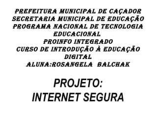 PREFEITURA MUNICIPAL DE CAÇADOR
SECRETARIA MUNICIPAL DE EDUCAÇÃO
PROGRAMA NACIONAL DE TECNOLOGIA
           EDUCACIONAL
        PROINFO INTEGRADO
 CURSO DE INTRODUÇÃO À EDUCAÇÃO
              DIGITAL
    ALUNA:ROSANGELA BALCHAK
                   

        PROJETO:
    INTERNET SEGURA
 