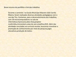Breve resumo do portfólio e link dos trabalhos

     Durante o semestre na Escola Municipal Maestro João Corrêa
     Ribeiro, foram realizadas diversas atividades pedagógicas com o
     uso das Tics. Contamos, para o desenvolvimento dos trabalhos,
     com 18 microcomputadores na sala de
     informática,impressora,data show,projetor
     multimídia,microsistem,caixa de som amplifica,DVD. Além das
     atividades vinculadas ao currículo escolar, buscamos incentivar a
     promoção do conhecimento por meio da pesquisa,jogos
     educativos,produção de textos.
 