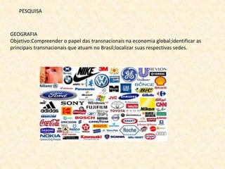 PESQUISA



GEOGRAFIA
Objetivo:Compreender o papel das transnacionais na economia global;identificar as
principais transnacionais que atuam no Brasil;localizar suas respectivas sedes.
 