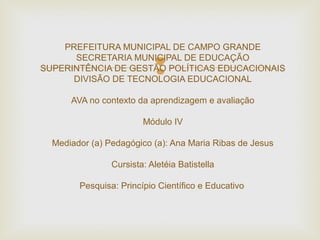 
PREFEITURA MUNICIPAL DE CAMPO GRANDE
SECRETARIA MUNICIPAL DE EDUCAÇÃO
SUPERINTÊNCIA DE GESTÃO POLÍTICAS EDUCACIONAIS
DIVISÃO DE TECNOLOGIA EDUCACIONAL
AVA no contexto da aprendizagem e avaliação
Módulo IV
Mediador (a) Pedagógico (a): Ana Maria Ribas de Jesus
Cursista: Aletéia Batistella
Pesquisa: Princípio Científico e Educativo
 