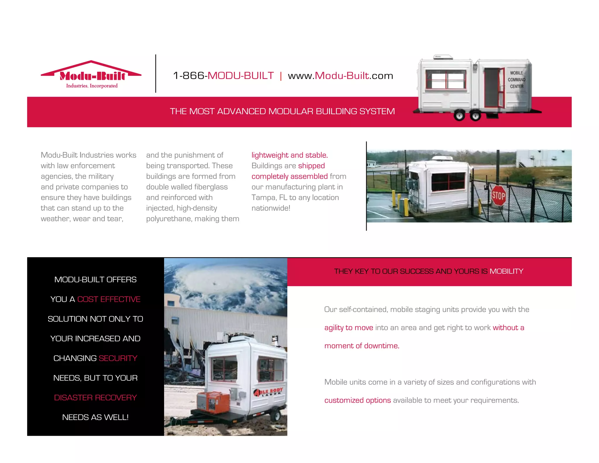 1-866-modu-built | www.modu-built.com


                                    the most advanCed modular building system



modu-built industries works   and the punishment of       lightweight and stable.
with law enforcement          being transported. these    buildings are shipped
agencies, the military        buildings are formed from   completely assembled from
and private companies to      double walled fiberglass    our manufacturing plant in
ensure they have buildings    and reinforced with         tampa, fl to any location
that can stand up to the      injected, high-density      nationwide!
weather, wear and tear,       polyurethane, making them




                                                                                they key to our suCCess and yours is mobility
   modu-built offers

  you a Cost effeCtive
                                                                             our self-contained, mobile staging units provide you with the
 solution not only to
                                                                             agility to move into an area and get right to work without a
  your inCreased and
                                                                             moment of downtime.
   Changing seCurity

   needs, but to your                                                        mobile units come in a variety of sizes and configurations with
   disaster reCovery                                                         customized options available to meet your requirements.

      needs as Well!
 