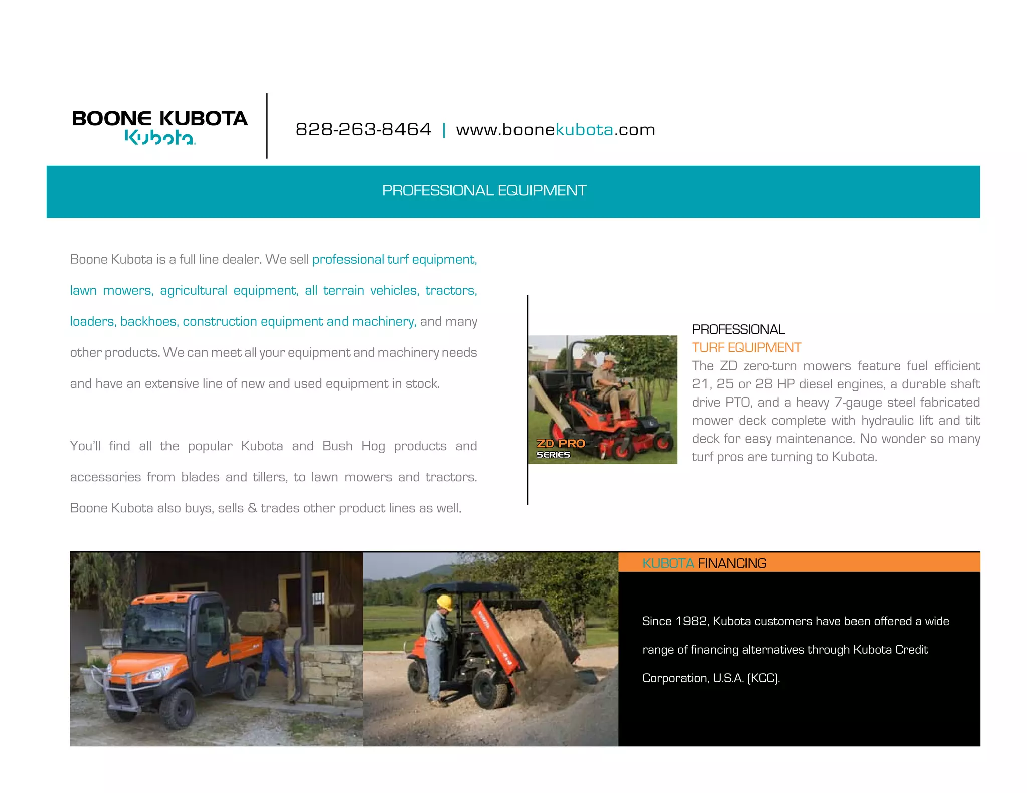 828-263-8464 | www.boonekubota.com


                                                       PROFESSIONAL EQUIPMENT



boone kubota is a full line dealer. We sell professional turf equipment,

lawn mowers, agricultural equipment, all terrain vehicles, tractors,

loaders, backhoes, construction equipment and machinery, and many
                                                                                             professional
other products. We can meet all your equipment and machinery needs                           TURF EQUIPMENT
                                                                                             The ZD zero-turn mowers feature fuel efficient
and have an extensive line of new and used equipment in stock.                               21, 25 or 28 HP diesel engines, a durable shaft
                                                                                             drive pto, and a heavy 7-gauge steel fabricated
                                                                                             mower deck complete with hydraulic lift and tilt
                                                                           ZD Pro            deck for easy maintenance. no wonder so many
you’ll find all the popular kubota and bush hog products and
                                                                           SerieS            turf pros are turning to kubota.
accessories from blades and tillers, to lawn mowers and tractors.

boone kubota also buys, sells & trades other product lines as well.


                                                                                    kubota finanCing



                                                                                    Since 1982, kubota customers have been offered a wide

                                                                                    range of financing alternatives through kubota Credit

                                                                                    Corporation, U.S.A. (kCC).
 