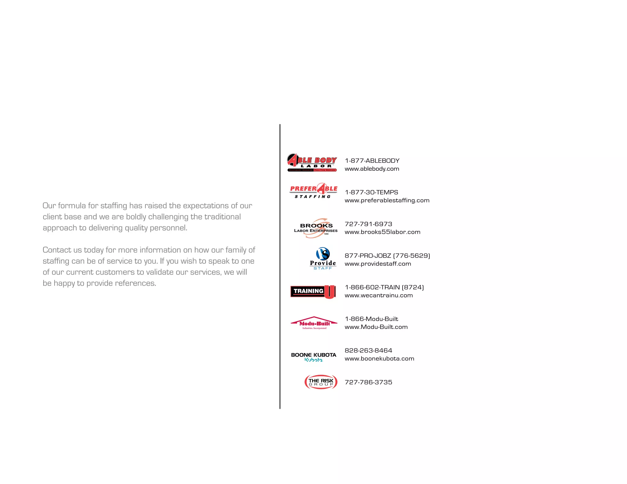 1-877-ablebody
                                                                              www.ablebody.com


                                                                              1-877-30-TEMPS
                                                                              www.preferablestaffing.com
our formula for staffing has raised the expectations of our
client base and we are boldly challenging the traditional
                                                                              727-791-6973
approach to delivering quality personnel.                                     www.brooks55labor.com

Contact us today for more information on how our family of
                                                                              877-PRO-JOBZ (776-5629)
staffing can be of service to you. if you wish to speak to one   Prov i d e   www.providestaff.com
                                                                  S TA F F
of our current customers to validate our services, we will
be happy to provide references.                                               1-866-602-TRAIN (8724)
                                                                              www.wecantrainu.com


                                                                              1-866-modu-built
                                                                              www.modu-built.com


                                                                              828-263-8464
                                                                              www.boonekubota.com


                                                                              727-786-3735
 
