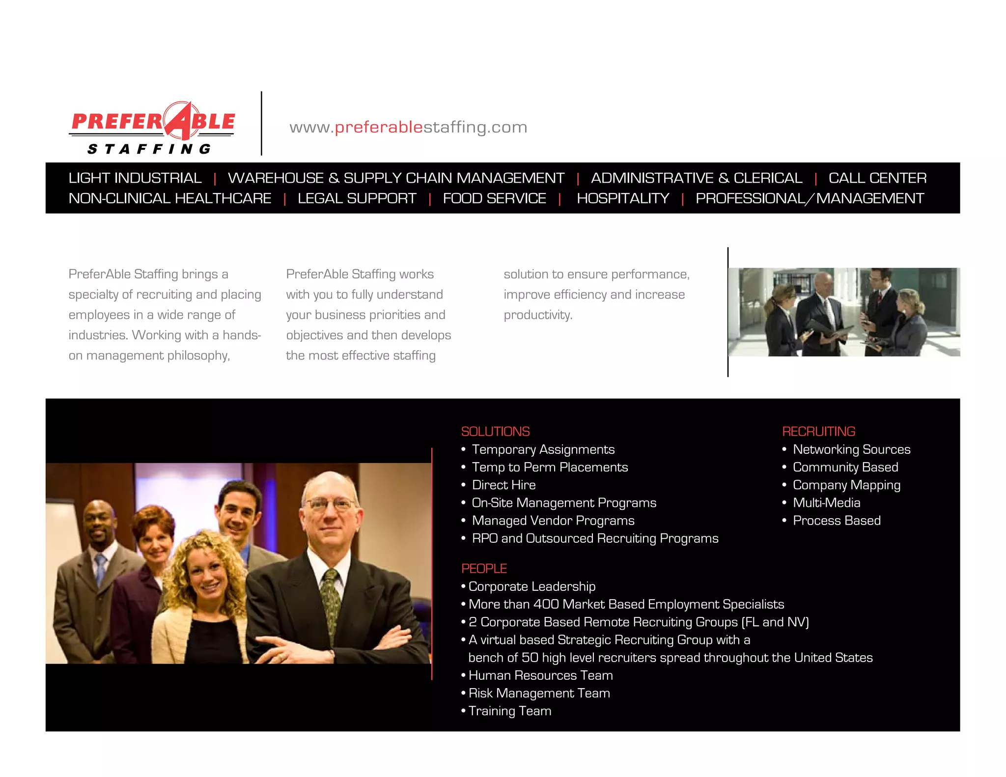 www.preferablestaffing.com

light industrial | Warehouse & supply Chain management | administrative & CleriCal | Call Center
non-CliniCal healthCare | legal support | food serviCe | hospitality | professional/management



preferable staffing brings a          preferable staffing works             solution to ensure performance,
specialty of recruiting and placing   with you to fully understand          improve efficiency and increase
employees in a wide range of          your business priorities and          productivity.
industries. Working with a hands-     objectives and then develops
on management philosophy,             the most effective staffing




                                                                     solutions                                              reCruiting
                                                                     • temporary assignments                                • Networking Sources
                                                                     • temp to perm placements                              • Community Based
                                                                     • direct hire                                          • Company Mapping
                                                                     • on-site management programs                          • Multi-Media
                                                                     • managed vendor programs                              • Process Based
                                                                     • rpo and outsourced recruiting programs

                                                                     people
                                                                     • Corporate Leadership
                                                                     • More than 400 Market Based Employment Specialists
                                                                     • 2 Corporate Based Remote Recruiting Groups (FL and NV)
                                                                     • A virtual based Strategic Recruiting Group with a
                                                                       bench of 50 high level recruiters spread throughout the United States
                                                                     • Human Resources Team
                                                                     • Risk Management Team
                                                                     • Training Team
 