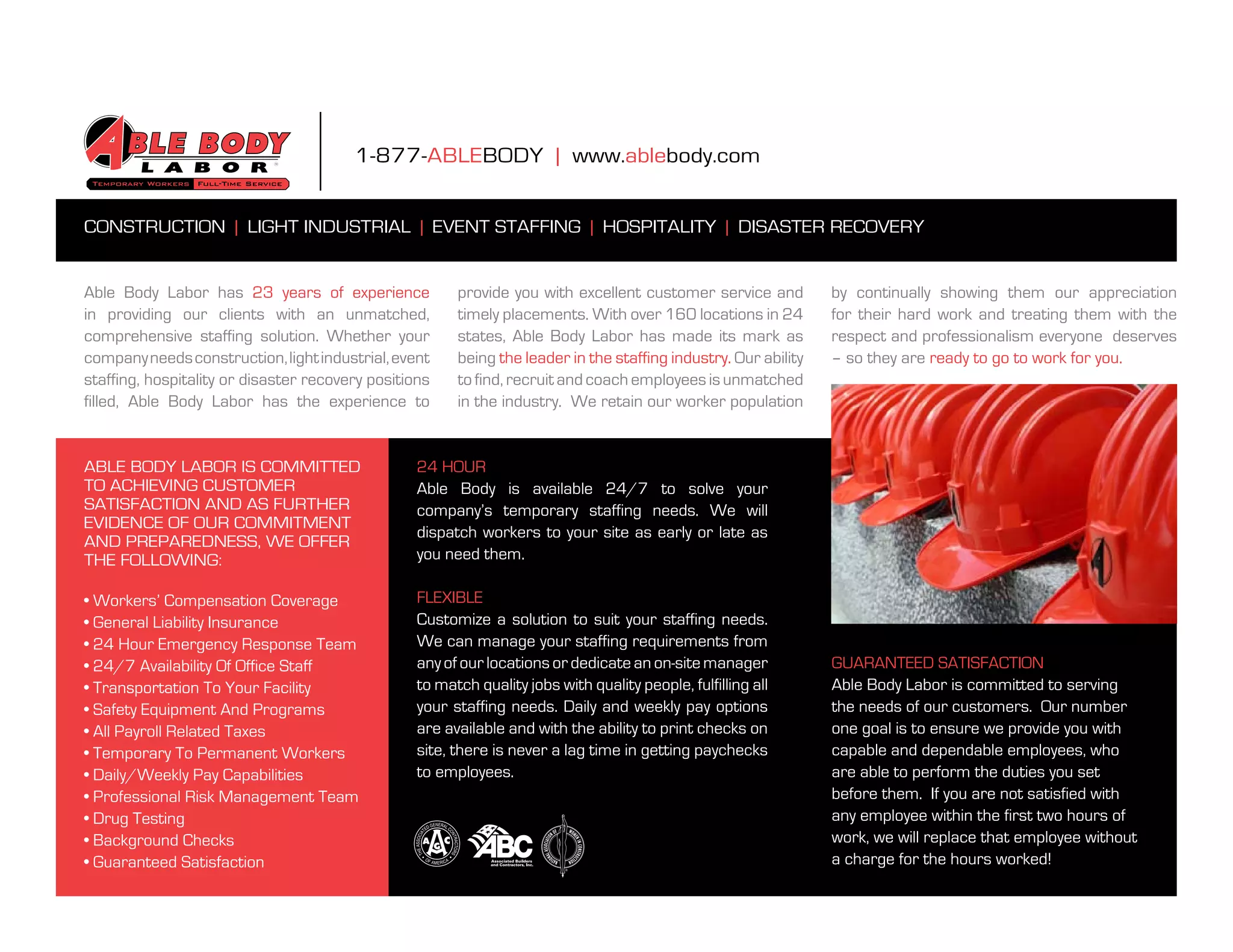 1-877-ablebody | www.ablebody.com


ConstruCtion | light industrial | event staffing | hospitality | disaster reCovery


able body labor has 23 years of experience              provide you with excellent customer service and          by continually showing them our appreciation
in providing our clients with an unmatched,             timely placements. With over 160 locations in 24         for their hard work and treating them with the
comprehensive staffing solution. Whether your           states, able body labor has made its mark as             respect and professionalism everyone deserves
company needs construction, light industrial, event     being the leader in the staffing industry. our ability   – so they are ready to go to work for you.
staffing, hospitality or disaster recovery positions    to find, recruit and coach employees is unmatched
filled, able body labor has the experience to           in the industry. We retain our worker population


able body labor is Committed                      24 HOUR loCations
to aChieving Customer                             Able Body is available 24/7 to solve your
satisfaCtion and as further                       company’s temporary staffing needs. We will
evidenCe of our Commitment
                                                  dispatch workers to your site as early or late as
and preparedness, We offer
the folloWing:                                    you need them.

• Workers’ Compensation Coverage                  fleXible solutions
• General Liability Insurance                     Customize a solution to suit your staffing needs.
• 24 Hour Emergency Response Team                 We can manage your staffing requirements from
• 24/7 Availability Of Office Staff               any of our locations or dedicate an on-site manager            guaranteed satisfaCtion
• Transportation To Your Facility                 to match quality jobs with quality people, fulfilling all      able body labor is committed to serving
• Safety Equipment And Programs                   your staffing needs. daily and weekly pay options              the needs of our customers. our number
• All Payroll Related Taxes                       are available and with the ability to print checks on          one goal is to ensure we provide you with
• Temporary To Permanent Workers                  site, there is never a lag time in getting paychecks           capable and dependable employees, who
• Daily/Weekly Pay Capabilities                   to employees.                                                  are able to perform the duties you set
• Professional Risk Management Team                                                                              before them. if you are not satisfied with
• Drug Testing                                                                                                   any employee within the first two hours of
• Background Checks                                                                                              work, we will replace that employee without
• Guaranteed Satisfaction                                                                                        a charge for the hours worked!
 