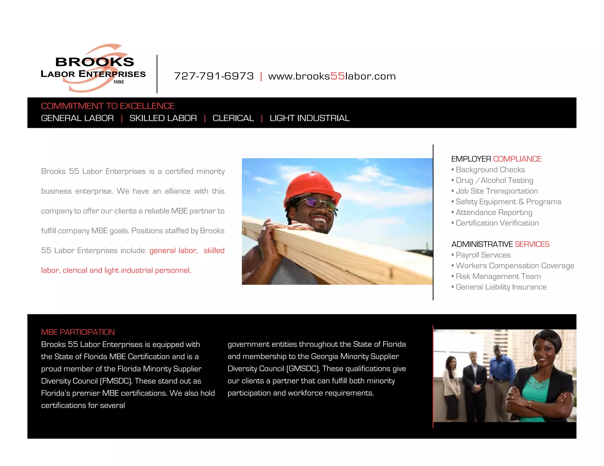 727-791-6973 | www.brooks55labor.com

Commitment to eXCellenCe
general labor | skilled labor | CleriCal | light industrial



                                                                                                                employer ComplianCe
brooks 55 labor enterprises is a certified minority                                                             • Background Checks
                                                                                                                • Drug /Alcohol Testing
business enterprise. We have an alliance with this                                                              • Job Site Transportation
                                                                                                                • Safety Equipment & Programs
company to offer our clients a reliable mbe partner to                                                          • Attendance Reporting
                                                                                                                • Certification Verification
fulfill company mbe goals. positions staffed by brooks
                                                                                                                administrative serviCes
55 labor enterprises include: general labor, skilled
                                                                                                                • Payroll Services
                                                                                                                • Workers Compensation Coverage
labor, clerical and light industrial personnel.
                                                                                                                • Risk Management Team
                                                                                                                • General Liability Insurance




mbe partiCipation
Brooks 55 Labor Enterprises is equipped with             government entities throughout the state of florida
the state of florida mbe Certification and is a          and membership to the georgia minority supplier
proud member of the florida minority supplier            Diversity Council (GMSDC). These qualifications give
Diversity Council (FMSDC). These stand out as            our clients a partner that can fulfill both minority
florida’s premier mbe certifications. We also hold       participation and workforce requirements.
certifications for several
 