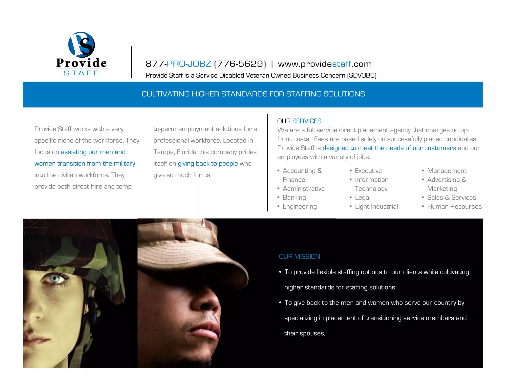 Prov i de                        877-PRO-JOBZ (776-5629) | www.providestaff.com
          S TA F F                      Provide Staff is a Service Disabled Veteran Owned Business Concern (SDVOBC)

                                        Cultivating higher standards for staffing solutions


                                                                                  our serviCes
provide staff works with a very           to-perm employment solutions for a      We are a full service direct placement agency that charges no up-
specific niche of the workforce. they     professional workforce. located in      front costs. fees are based solely on successfully placed candidates.
                                                                                  provide staff is designed to meet the needs of our customers and our
focus on assisting our men and            tampa, florida this company prides
                                                                                  employees with a variety of jobs:
women transition from the military        itself on giving back to people who
                                                                                  • Accounting &             • Executive                • Management
into the civilian workforce. they         give so much for us.
                                                                                    finance                  • Information              • Advertising &
provide both direct hire and temp-                                                • Administrative             technology                 marketing
                                                                                  • Banking                  • Legal                    • Sales & Services
                                                                                  • Engineering              • Light Industrial         • Human Resources




                                                                                   our mission

                                                                                   • To provide flexible staffing options to our clients while cultivating

                                                                                     higher standards for staffing solutions.

                                                                                   • To give back to the men and women who serve our country by

                                                                                     specializing in placement of transitioning service members and

                                                                                     their spouses.
 