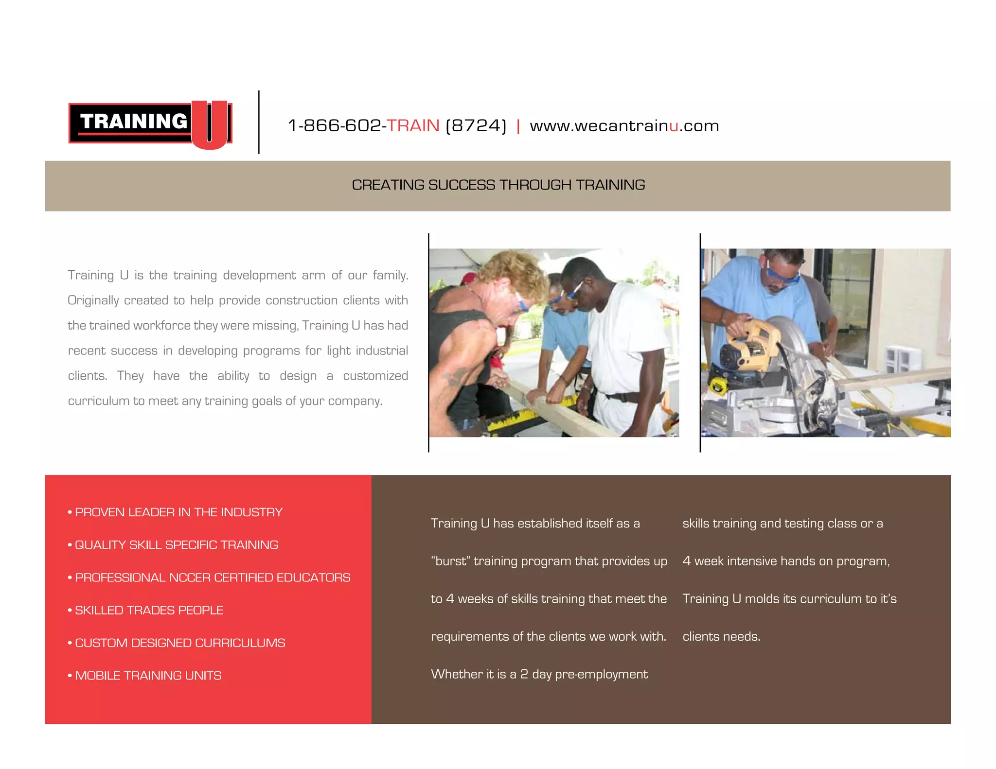 1-866-602-train (8724) | www.wecantrainu.com


                                                  Creating suCCess through training




training u is the training development arm of our family.
originally created to help provide construction clients with
the trained workforce they were missing, training u has had
recent success in developing programs for light industrial
clients. they have the ability to design a customized
curriculum to meet any training goals of your company.




• PROVEN LEADER IN THE INDUSTRY
                                                               training u has established itself as a        skills training and testing class or a
• QUALITY SkILL SPECIFIC TRAINING
                                                               “burst” training program that provides up     4 week intensive hands on program,
• PROFESSIONAL NCCER CERTIFIED EDUCATORS
                                                               to 4 weeks of skills training that meet the   training u molds its curriculum to it’s
• SkILLED TRADES PEOPLE

• CUSTOM DESIGNED CURRICULUMS
                                                               requirements of the clients we work with.     clients needs.

• MOBILE TRAINING UNITS                                        Whether it is a 2 day pre-employment
 