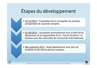 Étapes	
  du	
  développement	
  	
  
 •  10-­‐12/2012	
  :	
  Finalisa)on	
  de	
  la	
  concep)on	
  du	
  produit,	
  
    prospec)on	
  de	
  3	
  grands	
  comptes	
  	
  


 •  01-­‐09/2013	
  :	
  Lancement	
  promo)onnel	
  avec	
  la	
  HES-­‐SO	
  et	
  
    Rezonance.ch	
  et	
  organisa)on	
  d’un	
  «	
  forum	
  eCulture	
  »	
  à	
  
    Genève	
  avec	
  des	
  sommités	
  de	
  renommée	
  interna)onale.	
  


 •  Dès	
  automne	
  2013	
  :	
  large	
  déploiement	
  avec	
  plus	
  de	
  
    modules	
  et	
  de	
  clients	
  grands	
  comptes.	
  




     Présenta)on	
  du	
  produit	
  PreferCom	
  d'Ynternet.Com	
  au	
  jury	
  Startups.ch	
  2012	
  	
  (3e	
  édi)on)	
  
 