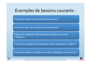 Exemples	
  de	
  besoins	
  courants	
  :	
  	
  
Comment	
  traiter	
  mes	
  emails	
  eﬃcacement	
  ?	
  


Comment	
  gérer	
  la	
  surcharge	
  d’information	
  ?	
  

Comment	
  collaborer	
  eﬃcacement	
  en	
  ligne	
  avec	
  mes	
  
collègues	
  ?	
  

Comment	
  protéger	
  et	
  développer	
  notre	
  réputation	
  en	
  ligne	
  ?	
  


Comment	
  mettre	
  en	
  place	
  une	
  veille	
  stratégique	
  sur	
  Internet	
  ?	
  

               Présenta)on	
  du	
  produit	
  PreferCom	
  d'Ynternet.Com	
  au	
  jury	
  Startups.ch	
  2012	
  	
  (3e	
  édi)on)	
  
 
