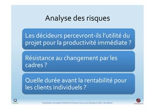 Analyse	
  des	
  risques	
  

Les	
  décideurs	
  percevront-­‐ils	
  l’utilité	
  du	
  
projet	
  pour	
  la	
  productivité	
  immédiate	
  ?	
  

Résistance	
  au	
  changement	
  par	
  les	
  
cadres	
  ?	
  

Quelle	
  durée	
  avant	
  la	
  rentabilité	
  pour	
  
les	
  clients	
  individuels	
  ?	
  	
  

         Présenta)on	
  du	
  produit	
  PreferCom	
  d'Ynternet.Com	
  au	
  jury	
  Startups.ch	
  2012	
  	
  (3e	
  édi)on)	
  
 