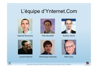 L’équipe d’Ynternet.Com



Raphael	
  Rousseau	
                                 Théo	
  Bondolﬁ	
                                        Dushan	
  Jancik	
  




  Laurent	
  Bersier	
                         Dominique	
  Schuwey	
                                               Rémi	
  Lévy	
  


             Présenta)on	
  du	
  produit	
  PreferCom	
  d'Ynternet.Com	
  au	
  jury	
  Startups.ch	
  2012	
  	
  (3e	
  édi)on)	
  
 