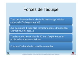 Forces de l’équipe

Tous	
  des	
  indépendants	
  	
  (Frais	
  de	
  démarrage	
  réduits,	
  
culture	
  de	
  l’entrepreneuriat)	
  

Aux	
  domaines	
  d’exper)se	
  complémentaires	
  (Forma)on,	
  
Marke)ng,	
  Finances…)	
  	
  

Totalisant	
  entre	
  eux	
  plus	
  de	
  50	
  ans	
  d'expériences	
  en	
  
projets	
  de	
  culture	
  numérique	
  

Et	
  ayant	
  l’habitude	
  de	
  travailler	
  ensemble	
  

                 Présenta)on	
  du	
  produit	
  PreferCom	
  d'Ynternet.Com	
  au	
  jury	
  Startups.ch	
  2012	
  	
  (3e	
  édi)on)	
  
 