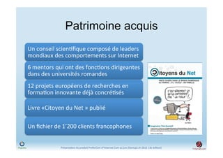 Patrimoine acquis
Un	
  conseil	
  scien)ﬁque	
  composé	
  de	
  leaders	
  
mondiaux	
  des	
  comportements	
  sur	
  Internet	
  
6	
  mentors	
  qui	
  ont	
  des	
  fonc)ons	
  dirigeantes	
  
dans	
  des	
  universités	
  romandes	
  
12	
  projets	
  européens	
  de	
  recherches	
  en	
  
forma)on	
  innovante	
  déjà	
  concré)sés	
  

Livre	
  «Citoyen	
  du	
  Net	
  »	
  publié	
  

Un	
  ﬁchier	
  de	
  1’200	
  clients	
  francophones	
  


                    Présenta)on	
  du	
  produit	
  PreferCom	
  d'Ynternet.Com	
  au	
  jury	
  Startups.ch	
  2012	
  	
  (3e	
  édi)on)	
  
 