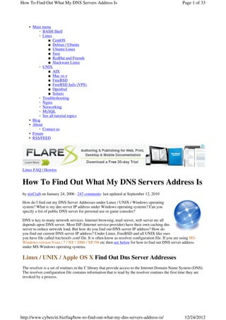 How To Find Out What My DNS Servers Address Is                                                           Page 1 of 33




     • Main menu
           ◦ BASH Shell
           ◦ Linux
                ■ CentOS
                ■ Debian / Ubuntu
                ■ Ubuntu Linux
                ■ Suse
                ■ RedHat and Friends
                ■ Slackware Linux
           ◦ UNIX
                ■ AIX
                ■ Mac os x
                ■ FreeBSD
                ■ FreeBSD Jails (VPS)
                ■ Openbsd
                ■ Solaris
           ◦ Troubleshooting
           ◦ Nginx
           ◦ Networking
           ◦ MySQL
           ◦ See all tutorial topics
     • Blog
     • About
           ◦ Contact us
     • Forum
     • RSS/FEED




 Linux FAQ / Howtos


 How To Find Out What My DNS Servers Address Is
 by nixCraft on January 24, 2006 · 247 comments· last updated at September 12, 2010

 How do I find out my DNS Server Addresses under Linux / UNIX / Windows operating
 system? What is my dns server IP address under Windows operating systems? Can you
 specify a list of public DNS server for personal use or game consoles?

 DNS is key to many network services. Internet browsing, mail server, web server etc all
 depends upon DNS server. Most ISP (Internet service provider) have their own caching dns
 server to reduce network load. But how do you find out DNS server IP address? How do
 you find out current DNS server IP address? Under Linux, FreeBSD and all UNIX like oses
 you have file called /etc/resolv.conf file. It is often know as resolver configuration file. If you are using MS-
 Windows version Vista / 7 / NT / 2000 / XP /98 etc then see below for how to find out DNS server address
 under MS-Windows operating systems.

 Linux / UNIX / Apple OS X Find Out Dns Server Addresses
 The resolver is a set of routines in the C library that provide access to the Internet Domain Name System (DNS).
 The resolver configuration file contains information that is read by the resolver routines the first time they are
 invoked by a process.




http://www.cyberciti.biz/faq/how-to-find-out-what-my-dns-servers-address-is/                              12/24/2012
 