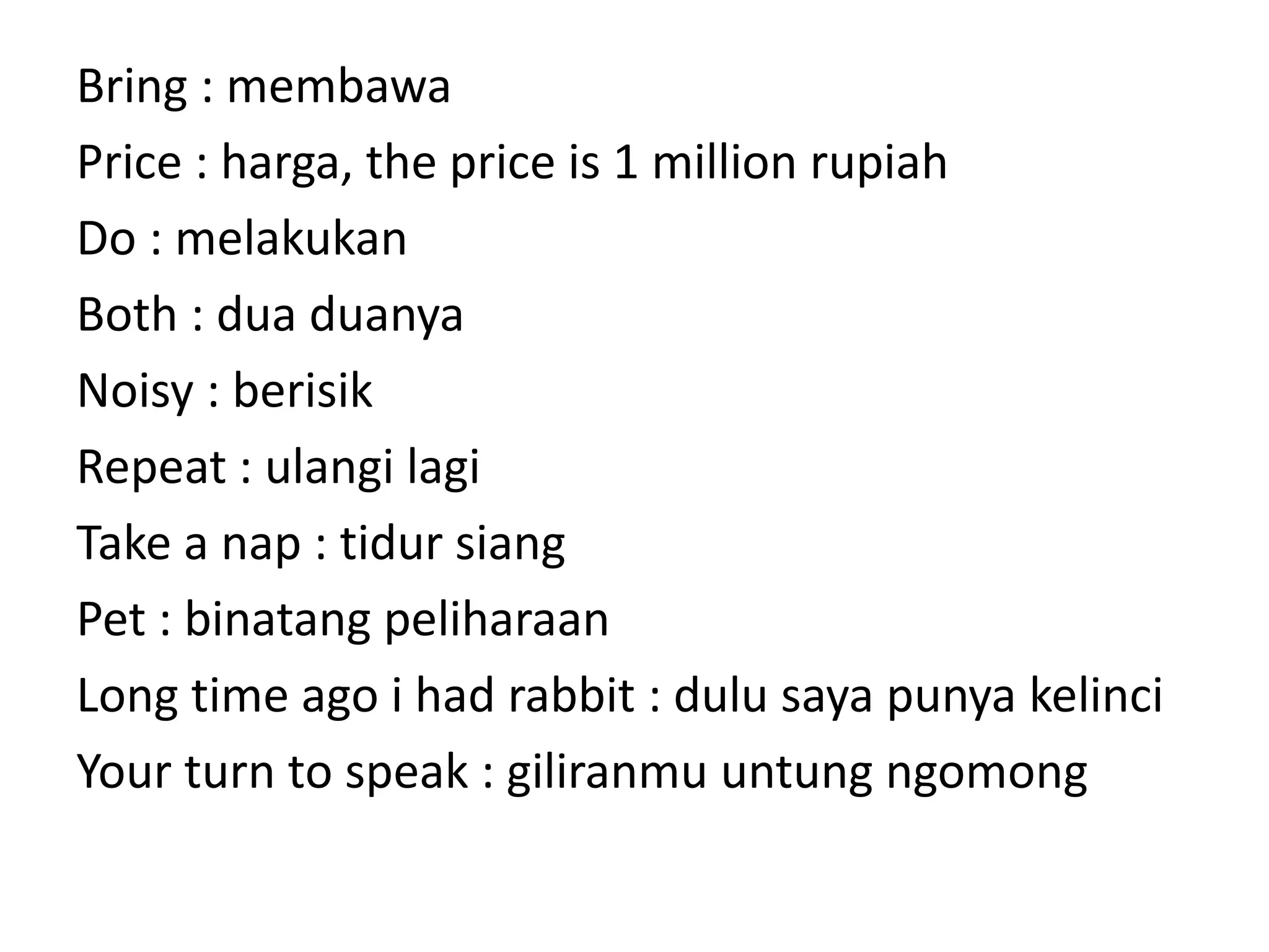 Bring : membawa
Price : harga, the price is 1 million rupiah
Do : melakukan
Both : dua duanya
Noisy : berisik
Repeat : ulangi lagi
Take a nap : tidur siang
Pet : binatang peliharaan
Long time ago i had rabbit : dulu saya punya kelinci
Your turn to speak : giliranmu untung ngomong