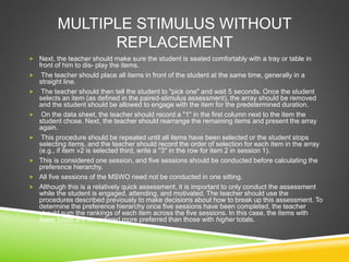 MULTIPLE STIMULUS WITHOUT
REPLACEMENT
 Next, the teacher should make sure the student is seated comfortably with a tray or table in
front of him to dis- play the items.
 The teacher should place all items in front of the student at the same time, generally in a
straight line.
 The teacher should then tell the student to "pick one" and wait 5 seconds. Once the student
selects an item (as defined in the paired-stimulus assessment), the array should be removed
and the student should be allowed to engage with the item for the predetermined duration.
 On the data sheet, the teacher should record a "1" in the first column next to the item the
student chose. Next, the teacher should rearrange the remaining items and present the array
again.
 This procedure should be repeated until all items have been selected or the student stops
selecting items, and the teacher should record the order of selection for each item in the array
(e.g., if item »2 is selected third, write a "3" in the row for item 2 in session 1).
 This is considered one session, and five sessions should be conducted before calculating the
preference hierarchy.
 All five sessions of the MSWO need not be conducted in one sitting.
 Although this is a relatively quick assessment, it is important to only conduct the assessment
while the student is engaged, attending, and motivated. The teacher should use the
procedures described previously to make decisions about how to break up this assessment. To
determine the preference hierarchy once five sessions have been completed, the teacher
should sum the rankings of each item across the five sessions. In this case, the items with
lower totals are considered more preferred than those with higher totals.
 