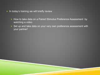  In today’s training we will briefly review
 How to take data on a Paired Stimulus Preference Assessment by
watching a video
 Set up and take data on your very own preference assessment with
your partner!
 
