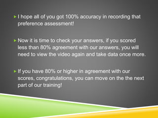  I hope all of you got 100% accuracy in recording that
preference assessment!
 Now it is time to check your answers, if you scored
less than 80% agreement with our answers, you will
need to view the video again and take data once more.
 If you have 80% or higher in agreement with our
scores, congratulations, you can move on the the next
part of our training!
 