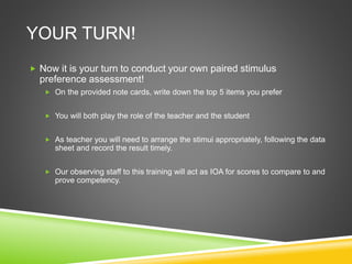 YOUR TURN!
 Now it is your turn to conduct your own paired stimulus
preference assessment!
 On the provided note cards, write down the top 5 items you prefer
 You will both play the role of the teacher and the student
 As teacher you will need to arrange the stimui appropriately, following the data
sheet and record the result timely.
 Our observing staff to this training will act as IOA for scores to compare to and
prove competency.
 