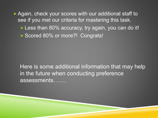  Again, check your scores with our additional staff to
see if you met our criteria for mastering this task.
 Less than 80% accuracy, try again, you can do it!
 Scored 80% or more?! Congrats!
Here is some additional information that may help
in the future when conducting preference
assessments…….
 