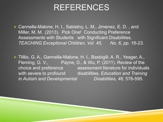 REFERENCES
 Cannella-Malone, H. I., Sabielny, L. M., Jimenez, E. D. , and
Miller, M. M. (2013). Pick One! Conducting Preference
Assessments with Students with Significant Disabilities.
TEACHING Exceptional Children, Vol. 45, No. 6, pp. 16-23.
 Tlillis, G. A., Gannella-Malone, H. I., Basbigill, A. R., Yeager, A.,
Fleming, G. V., Payne, D., & Wu, P. (2011). Review of the
choice and preference assessment literature for individuals
with severe to profound disabilities. Education and Training
in Autism and Developmental Disabilities, 46, 576-595.
 