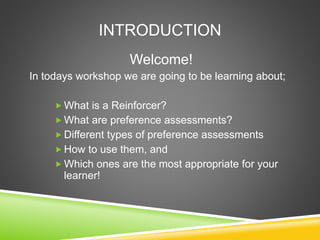 INTRODUCTION
Welcome!
In todays workshop we are going to be learning about;
 What is a Reinforcer?
 What are preference assessments?
 Different types of preference assessments
 How to use them, and
 Which ones are the most appropriate for your
learner!
 