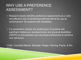 WHY USE A PREFERENCE
ASSESSMENT?
 Research clearly identifies preference assessments as a valid
and effective way of identifying preferred stimuli for use as
reinforcement for students with disabilities.
 It is essential to identify the preferences of students with
significant intellectual, developmental, and physical disabilities
(SIDPD) so that teachers can use those preferences to reinforce
new behaviors.
(Tullis, Cannella-Malone, Basbigill, Yeager, Fleming, Payne, & Wu,
2011).
 