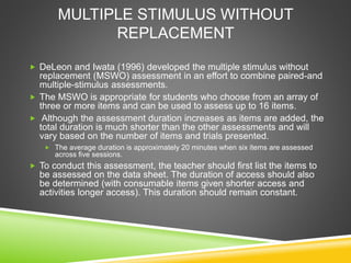 MULTIPLE STIMULUS WITHOUT
REPLACEMENT
 DeLeon and Iwata (1996) developed the multiple stimulus without
replacement (MSWO) assessment in an effort to combine paired-and
multiple-stimulus assessments.
 The MSWO is appropriate for students who choose from an array of
three or more items and can be used to assess up to 16 items.
 Although the assessment duration increases as items are added, the
total duration is much shorter than the other assessments and will
vary based on the number of items and trials presented.
 The average duration is approximately 20 minutes when six items are assessed
across five sessions.
 To conduct this assessment, the teacher should first list the items to
be assessed on the data sheet. The duration of access should also
be determined (with consumable items given shorter access and
activities longer access). This duration should remain constant.
 